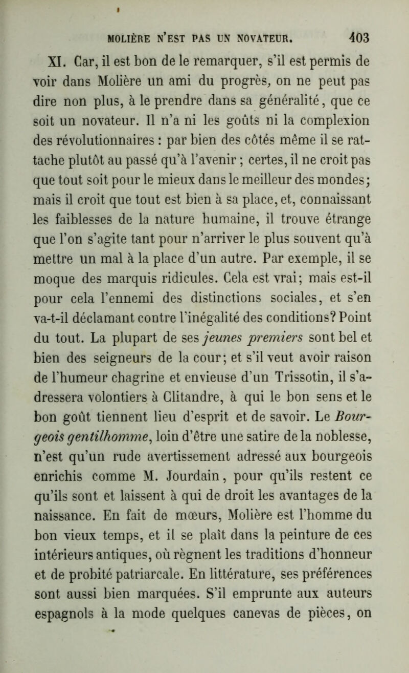 XI. Car, il est bon de le remarquer, s’il est permis de voir dans Molière un ami du progrès, on ne peut pas dire non plus, à le prendre dans sa généralité, que ce soit un novateur. Il n’a ni les goûts ni la complexion des révolutionnaires : par bien des côtés même il se rat- tache plutôt au passé qu’à l’avenir ; certes, il ne croit pas que tout soit pour le mieux dans le meilleur des mondes; mais il croit que tout est bien à sa place, et, connaissant les faiblesses de la nature humaine, il trouve étrange que l’on s’agite tant pour n’arriver le plus souvent qu’à mettre un mal à la place d’un autre. Par exemple, il se moque des marquis ridicules. Cela est vrai; mais est-il pour cela l’ennemi des distinctions sociales, et s’en va-t-il déclamant contre l’inégalité des conditions? Point du tout. La plupart de ses jeunes 'premiers sont bel et bien des seigneurs de la cour; et s’il veut avoir raison de l’humeur chagrine et envieuse d’un Trissotin, il s’a- dressera volontiers à Clitandre, à qui le bon sens et le bon goût tiennent lieu d’esprit et de savoir. Le Bour- geois gentilhomme, loin d’être une satire de la noblesse, n’est qu’un rude avertissement adressé aux bourgeois enrichis comme M. Jourdain, pour qu’ils restent ce qu’ils sont et laissent à qui de droit les avantages de la naissance. En fait de mœurs, Molière est l’homme du bon vieux temps, et il se plaît dans la peinture de ces intérieurs antiques, où régnent les traditions d’honneur et de probité patriarcale. En littérature, ses préférences sont aussi bien marquées. S’il emprunte aux auteurs espagnols à la mode quelques canevas de pièces, on