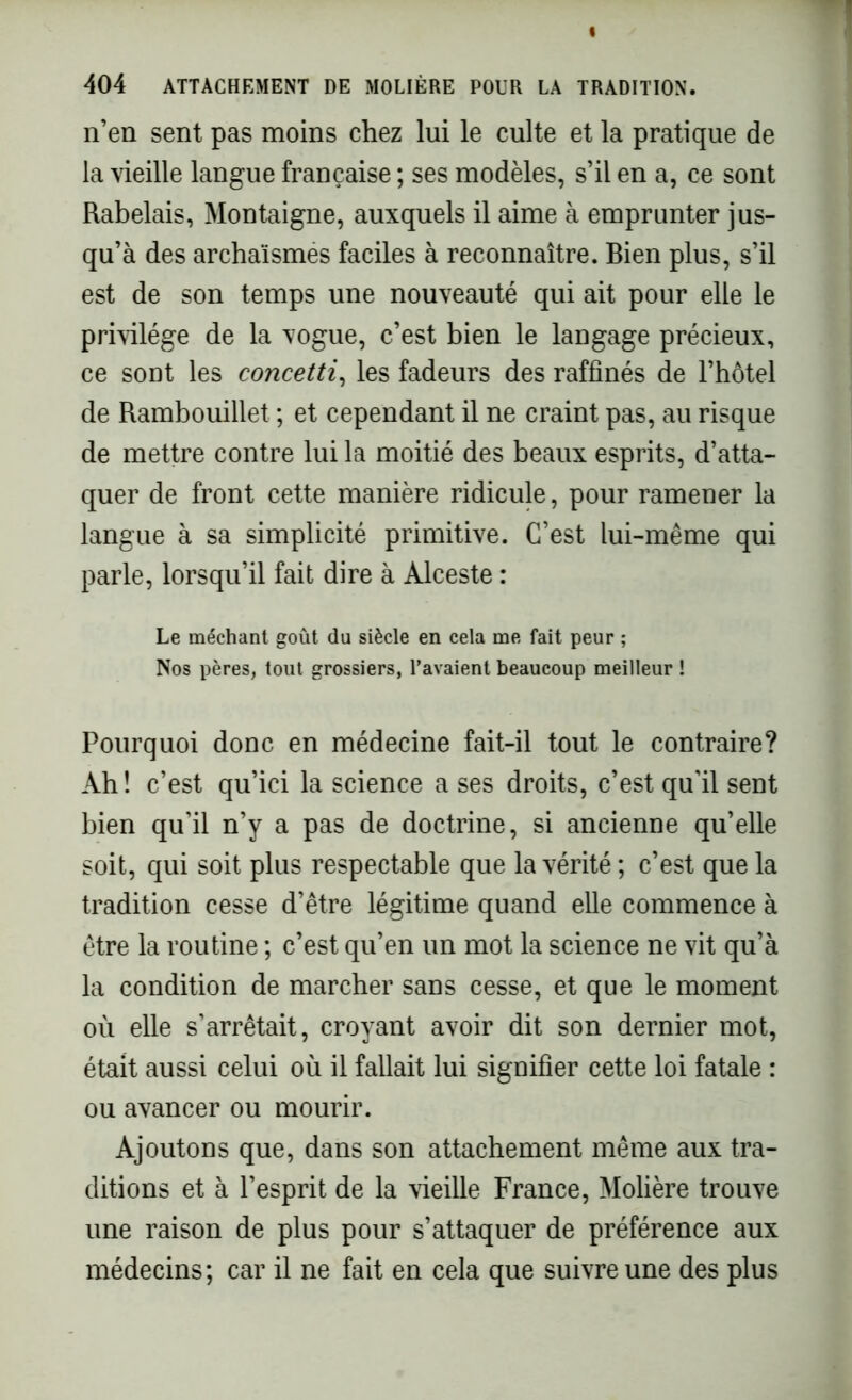 n’en sent pas moins chez lui le culte et la pratique de la vieille langue française ; ses modèles, s’il en a, ce sont Rabelais, Montaigne, auxquels il aime à emprunter jus- qu’à des archaïsmes faciles à reconnaître. Bien plus, s’il est de son temps une nouveauté qui ait pour elle le privilège de la vogue, c’est bien le langage précieux, ce sont les concetti, les fadeurs des raffinés de l’hôtel de Rambouillet ; et cependant il ne craint pas, au risque de mettre contre lui la moitié des beaux esprits, d’atta- quer de front cette manière ridicule, pour ramener la langue à sa simplicité primitive. C’est lui-même qui parle, lorsqu’il fait dire à Alceste : Le méchant goût du siècle en cela me fait peur ; Nos pères, tout grossiers, l’avaient beaucoup meilleur ! Pourquoi donc en médecine fait-il tout le contraire? Ah ! c’est qu’ici la science a ses droits, c’est qu'il sent bien qu’il n’y a pas de doctrine, si ancienne qu’elle soit, qui soit plus respectable que la vérité ; c’est que la tradition cesse d’être légitime quand elle commence à être la routine ; c’est qu’en un mot la science ne vit qu’à la condition de marcher sans cesse, et que le moment où elle s’arrêtait, croyant avoir dit son dernier mot, était aussi celui où il fallait lui signifier cette loi fatale : ou avancer ou mourir. Ajoutons que, dans son attachement même aux tra- ditions et à l’esprit de la vieille France, Molière trouve une raison de plus pour s’attaquer de préférence aux médecins; car il ne fait en cela que suivre une des plus