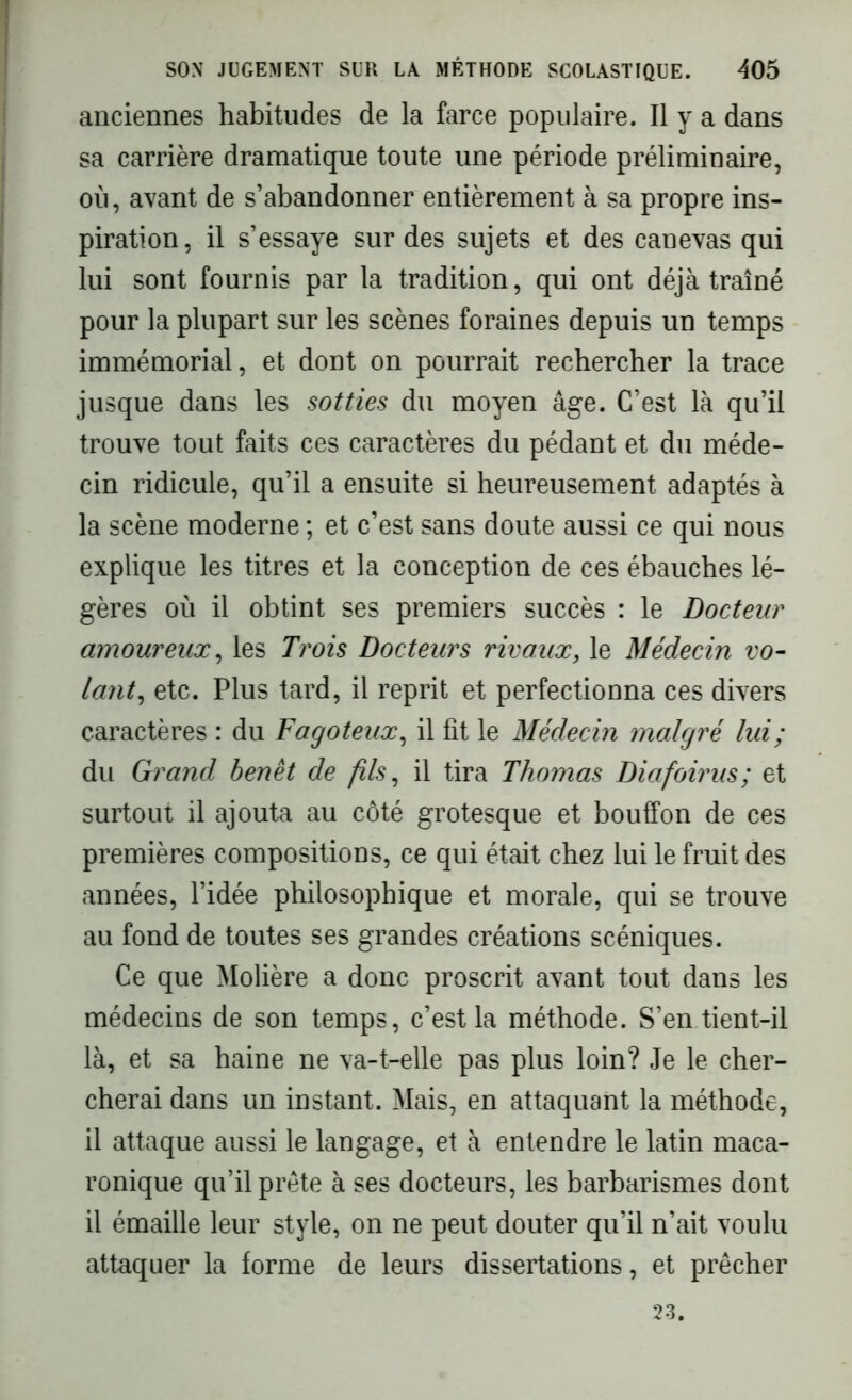 anciennes habitudes de la farce populaire. Il y a dans sa carrière dramatique toute une période préliminaire, où, avant de s’abandonner entièrement à sa propre ins- piration, il s’essaye sur des sujets et des canevas qui lui sont fournis par la tradition, qui ont déjà traîné pour la plupart sur les scènes foraines depuis un temps immémorial, et dont on pourrait rechercher la trace jusque dans les sotties du moyen âge. C’est là qu’il trouve tout faits ces caractères du pédant et du méde- cin ridicule, qu’il a ensuite si heureusement adaptés à la scène moderne ; et c’est sans doute aussi ce qui nous explique les titres et la conception de ces ébauches lé- gères où il obtint ses premiers succès : le Docteur amoureux, les Trois Docteurs rivaux, le Médecin vo- lant, etc. Plus tard, il reprit et perfectionna ces divers caractères : du Fagoteux, il fît le Médecin malgré lui; du Grand benêt de fils, il tira Thomas Diafoirus; et surtout il ajouta au côté grotesque et bouffon de ces premières compositions, ce qui était chez lui le fruit des années, l’idée philosophique et morale, qui se trouve au fond de toutes ses grandes créations scéniques. Ce que Molière a donc proscrit avant tout dans les médecins de son temps, c’est la méthode. S’en tient-il là, et sa haine ne va-t-elle pas plus loin? Je le cher- cherai dans un instant. Mais, en attaquant la méthode, il attaque aussi le langage, et à entendre le latin maca- ronique qu’il prête à ses docteurs, les barbarismes dont il émaillé leur style, on ne peut douter qu’il n’ait voulu attaquer la forme de leurs dissertations, et prêcher 23.