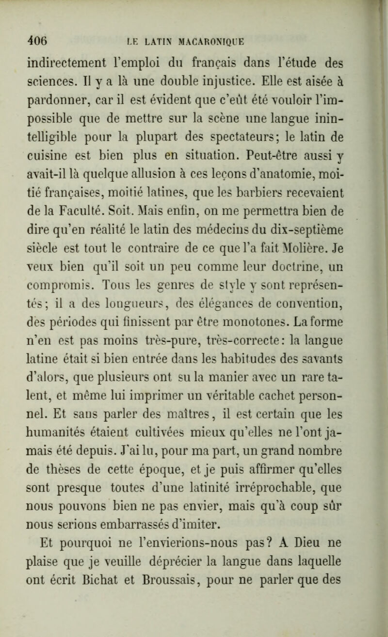 indirectement l’emploi du français dans l’étude des sciences. Il y a là une double injustice. Elle est aisée à pardonner, car il est évident que c’eût été vouloir l’im- possible que de mettre sur la scène une langue inin- telligible pour la plupart des spectateurs; le latin de cuisine est bien plus en situation. Peut-être aussi y avait-il là quelque allusion à ces leçons d’anatomie, moi- tié françaises, moitié latines, que les barbiers recevaient de la Faculté. Soit, Mais enfin, on me permettra bien de dire qu’en réalité le latin des médecins du dix-septième siècle est tout le contraire de ce que l’a fait Molière. Je veux bien qu’il soit un peu comme leur doctrine, un compromis. Tous les genres de style y sont représen- tés; il a des longueurs, des élégances de convention, des périodes qui finissent par être monotones. La forme n’en est pas moins très-pure, très-correcte: la langue latine était si bien entrée dans les habitudes des savants d’alors, que plusieurs ont su la manier avec un rare ta- lent, et même lui imprimer un véritable cachet person- nel. Et saus parler des maîtres, il est certain que les humanités étaient cultivées mieux qu’elles ne l’ont ja- mais été depuis. J'ai lu, pour ma part, un grand nombre de thèses de cette époque, et je puis affirmer qu’elles sont presque toutes d’une latinité irréprochable, que nous pouvons bien ne pas envier, mais qu'à coup sûr nous serions embarrassés d’imiter. Et pourquoi ne l’envierions-nous pas? A Dieu ne plaise que je veuille déprécier la langue dans laquelle ont écrit Bichat et Broussais, pour ne parler que des