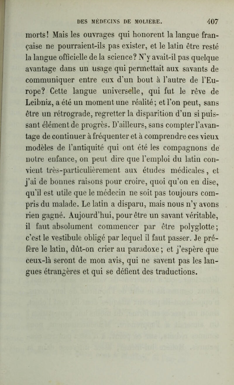 morts! Mais les ouvrages qui honorent la langue fran- çaise ne pourraient-ils pas exister, et le latin être resté la langue officielle de la science? N’y avait-il pas quelque avantage dans un usage qui permettait aux savants de communiquer entre eux d’un bout à l’autre de l’Eu- rope? Cette langue universelle, qui fut le rêve de Leibniz, a été un moment une réalité; et l’on peut, sans être un rétrograde, regretter la disparition d’un si puis- sant élément de progrès. D’ailleurs, sans compter l’avan- tage de continuer à fréquenter et à comprendre ces vieux modèles de l’antiquité qui ont été les compagnons de notre enfance, on peut dire que l’emploi du latin con- vient très-particulièrement aux études médicales, et j’ai de bonnes raisons pour croire, quoi qu’on en dise, qu’il est utile que le médecin ne soit pas toujours com- pris du malade. Le latin a disparu, mais nous n’y avons rien gagné. Aujourd’hui, pour être un savant véritable, il faut absolument commencer par être polyglotte; c’est le vestibule obligé par lequel il faut passer. Je pré- fère le latin, dût-on crier au paradoxe ; et j’espère que ceux-là seront de mon avis, qui ne savent pas les lan- gues étrangères et qui se délient des traductions.