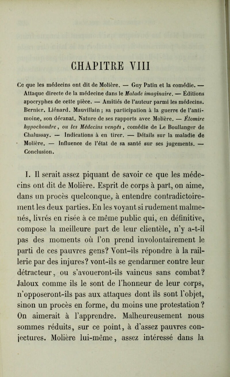 CHAPITRE VIII Ce que les médecins ont dit de Molière. — Guy Patin et la comédie. — Attaque directe de la médecine dans le Malade imaginaire. — Éditions apocryphes de cette pièce. — Amitiés de l’auteur parmi les médecins. Bernier. Liénard. Mauvillain ; sa participation à la guerre de l’anti- moine, son décanat. Nature de ses rapports avec Molière. — Élomire hypochondre, ou les Médecins vengés, comédie de Le Boullanger de Chalussay. — Indications à en tirer. — Détails sur la maladie de Molière. — Influence de l’état de sa santé sur ses jugements. — Conclusion. I. Il serait assez piquant de savoir ce que les méde- cins ont dit de Molière. Esprit de corps à part, on aime, dans un procès quelconque, à entendre contradictoire- ment les deux parties. En les voyant si rudement malme- nés, livrés en risée à ce même public qui, en définitive, compose la meilleure part de leur clientèle, n’y a-t-il pas des moments où l’on prend involontairement le parti de ces pauvres gens? Yont-ils répondre à la rail- lerie par des injures? vont-ils se gendarmer contre leur détracteur, ou s’avoueront-ils vaincus sans combat? Jaloux comme ils le sont de l’honneur de leur corps, n’opposeront-ils pas aux attaques dont ils sont l’objet, sinon un procès en forme, du moins une protestation ? On aimerait à l’apprendre. Malheureusement nous sommes réduits, sur ce point, à d’assez pauvres con- jectures. Molière lui-même, assez intéressé dans la