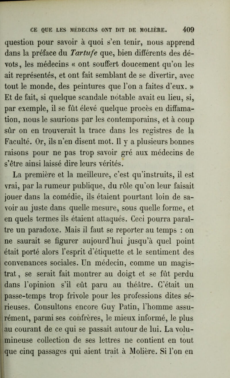 question pour savoir à quoi s’en tenir, nous apprend dans la préface du Tartufe que, bien différents des dé- vots, les médecins « ont souffert doucement qu’on les ait représentés, et ont fait semblant de se divertir, avec tout le monde, des peintures que l’on a faites d’eux. » Et de fait, si quelque scandale notable avait eu lieu, si, par exemple, il se fût élevé quelque procès en diffama- tion, nous le saurions par les contemporains, et à coup sûr on en trouverait la trace dans les registres de la Faculté. Or, ils n’en disent mot. 11 y a plusieurs bonnes raisons pour ne pas trop savoir gré aux médecins de s’être ainsi laissé dire leurs vérités. La première et la meilleure, c’est qu’instruits, il est vrai, par la rumeur publique, du rôle qu’on leur faisait jouer dans la comédie, ils étaient pourtant loin de sa- voir au juste dans quelle mesure, sous quelle forme, et en quels termes ils étaient attaqués. Ceci pourra paraî- tre un paradoxe. Mais il faut se reporter au temps : on ne saurait se figurer aujourd’hui jusqu’à quel point était porté alors l’esprit d’étiquette et le sentiment des convenances sociales. Un médecin, comme un magis- trat , se serait fait montrer au doigt et se fût perdu dans l’opinion s’il eût paru au théâtre. C’était un passe-temps trop frivole pour les professions dites sé- rieuses. Consultons encore Guy Patin, l’homme assu- rément, parmi ses confrères, le mieux informé, le plus au courant de ce qui se passait autour de lui. La volu- mineuse collection de ses lettres ne contient en tout que cinq passages qui aient trait à Molière. Si l’on en