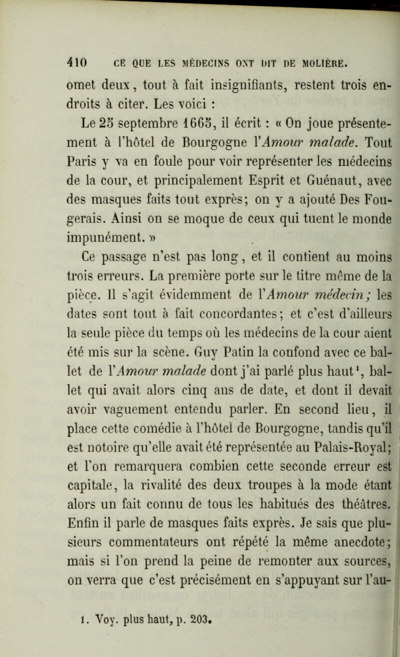 omet deux, tout à fait insignifiants, restent trois en- droits à citer. Les voici : Le 23 septembre 1665, il écrit : « On joue présente- ment à l’hôtel de Bourgogne XAmour malade. Tout Paris y va en foule pour voir représenter les médecins de la cour, et principalement Esprit et Guénaut, avec des masques faits tout exprès; on y a ajouté Des Fou- gerais. Ainsi on se moque de ceux qui tuent le monde impunément. » Ce passage n’est pas long, et il contient au moins trois erreurs. La première porte sur le titre même de la pièce. 11 s’agit évidemment de XAmour médecin; les dates sont tout à fait concordantes ; et c’est d’ailleurs la seule pièce du temps où les médecins de la cour aient été mis sur la scène. Guy Patin la confond avec ce bal- let de XAmour malade dont j’ai parlé plus haut1, bal- let qui avait alors cinq ans de date, et dont il devait avoir vaguement entendu parler. En second lieu, il place cette comédie à l’hôtel de Bourgogne, tandis qu’il est notoire qu’elle avait été représentée au Palais-Royal; et l’on remarquera combien cette seconde erreur est capitale, la rivalité des deux troupes à la mode étant alors un fait connu de tous les habitués des théâtres. Enfin il parle de masques faits exprès. Je sais que plu- sieurs commentateurs ont répété la même anecdote; mais si l’on prend la peine de remonter aux sources, on verra que c’est précisément en s’appuyant sur l’au- . Voy. plus haut, p. 203.