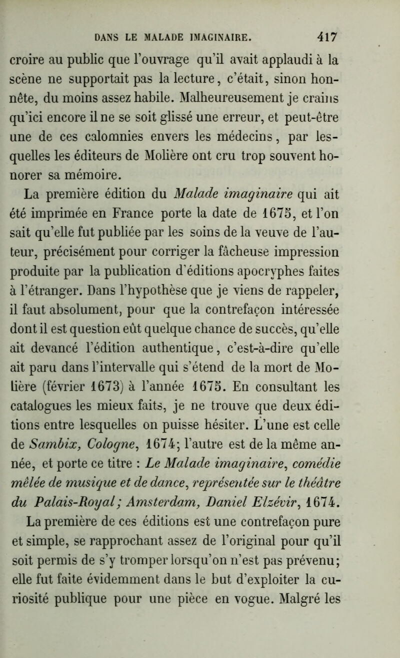 croire au public que l’ouvrage qu’il avait applaudi à la scène ne supportait pas la lecture, c’était, sinon hon- nête, du moins assez habile. Malheureusement je crains qu’ici encore il ne se soit glissé une erreur, et peut-être une de ces calomnies envers les médecins, par les- quelles les éditeurs de Molière ont cru trop souvent ho- norer sa mémoire. La première édition du Malade imaginaire qui ait été imprimée en France porte ta date de 1675, et l’on sait qu’elle fut publiée par les soins de la veuve de l’au- teur, précisément pour corriger la fâcheuse impression produite par la publication d’éditions apocryphes faites à l’étranger. Dans l’hypothèse que je viens de rappeler, il faut absolument, pour que la contrefaçon intéressée dont il est question eût quelque chance de succès, quelle ait devancé l’édition authentique, c’est-à-dire qu’elle ait paru dans l’intervalle qui s’étend de la mort de Mo- lière (février 1673) à l’année 1675. En consultant les catalogues les mieux faits, je ne trouve que deux édi- tions entre lesquelles on puisse hésiter. L’une est celle de Sambix, Cologne, 1674; l’autre est de la même an- née, et porte ce titre : Le Malade imaginaire, comédie mêlée de musique et de dance, représentée sur le théâtre du Palais-Royal ; Amsterdam, Daniel Elzévir, 1674. La première de ces éditions est une contrefaçon pure et simple, se rapprochant assez de l’original pour qu’il soit permis de s’y tromper lorsqu’on n’est pas prévenu; elle fut faite évidemment dans le but d’exploiter la cu- riosité publique pour une pièce en vogue. Malgré les