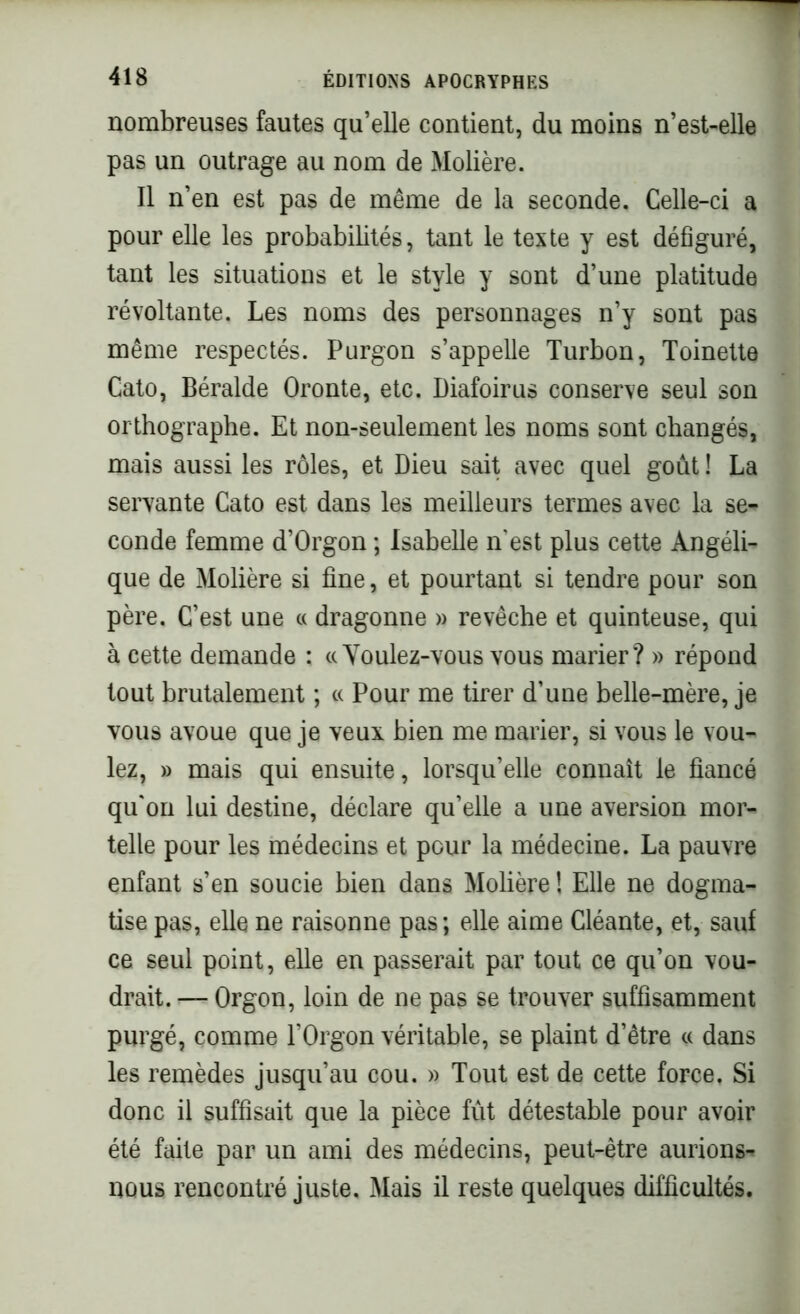 nombreuses fautes qu’elle contient, du moins n’est-elle pas un outrage au nom de Molière. Il n’en est pas de même de la seconde. Celle-ci a pour elle les probabilités, tant le texte y est défiguré, tant les situations et le style y sont d’une platitude révoltante. Les noms des personnages n’y sont pas même respectés. Purgon s’appelle Turbon, Toinette Cato, Béralde Oronte, etc. Diafoirus conserve seul son orthographe. Et non-seulement les noms sont changés, mais aussi les rôles, et Dieu sait avec quel goût ! La servante Cato est dans les meilleurs termes avec la se- conde femme d’Orgon ; Isabelle n'est plus cette Angéli- que de Molière si fine, et pourtant si tendre pour son père. C’est une « dragonne » revêche et quinteuse, qui à cette demande : «Youlez-vous vous marier? » répond tout brutalement ; « Pour me tirer d’une belle-mère, je vous avoue que je veux bien me marier, si vous le vou- lez, » mais qui ensuite, lorsqu’elle connaît le fiancé qu'on lui destine, déclare qu’elle a une aversion mor- telle pour les médecins et pour la médecine. La pauvre enfant s’en soucie bien dans Molière ! Elle ne dogma- tise pas, elle ne raisonne pas; elle aime Cléante, et, sauf ce seul point, elle en passerait par tout ce qu’on vou- drait. — Orgon, loin de ne pas se trouver suffisamment purgé, comme l’Orgon véritable, se plaint d’être « dans les remèdes jusqu’au cou. » Tout est de cette force. Si donc il suffisait que la pièce fût détestable pour avoir été faite par un ami des médecins, peut-être aurions- nous rencontré juste. Mais il reste quelques difficultés.