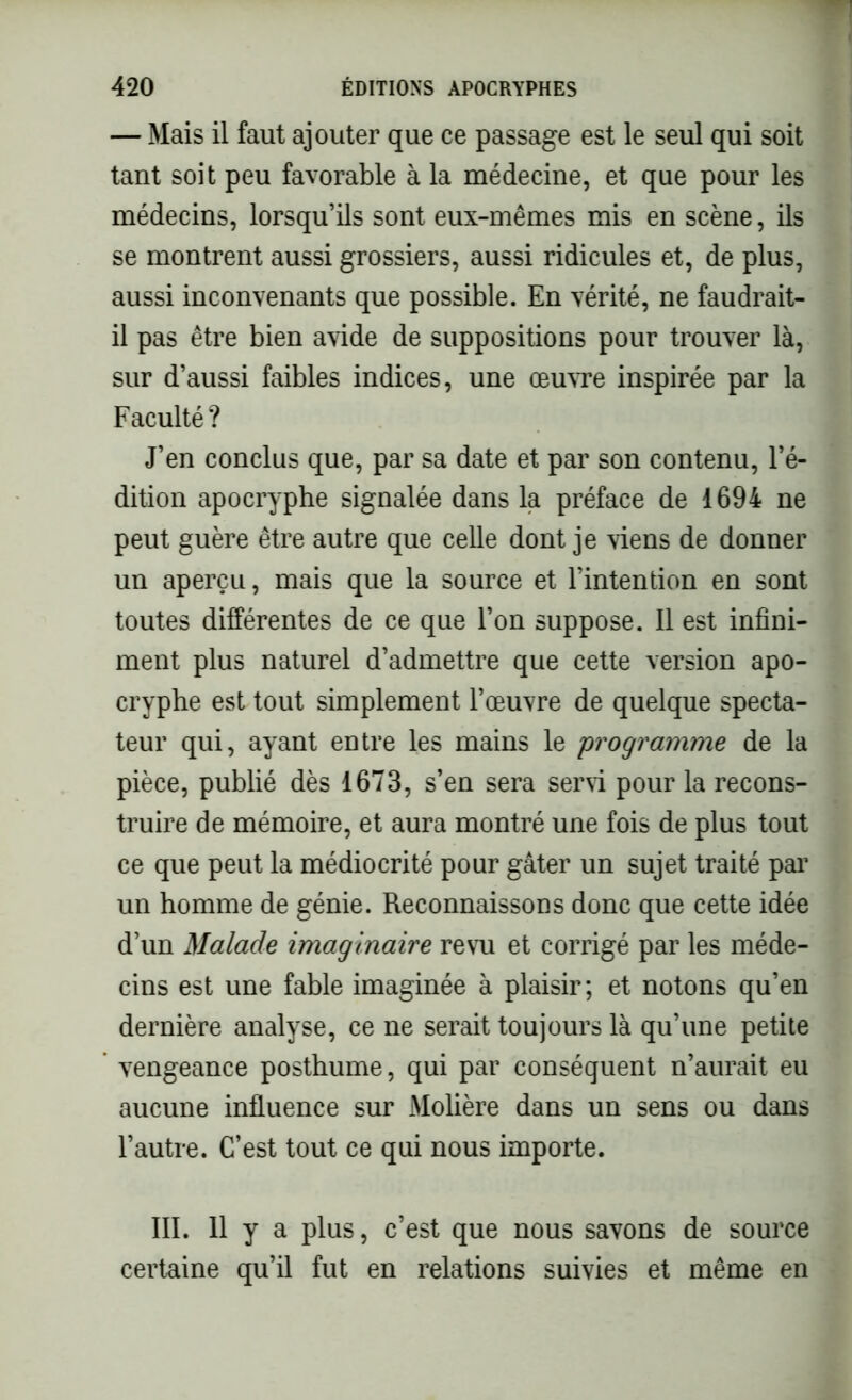 — Mais il faut ajouter que ce passage est le seul qui soit tant soit peu favorable à la médecine, et que pour les médecins, lorsqu’ils sont eux-mêmes mis en scène, ils se montrent aussi grossiers, aussi ridicules et, de plus, aussi inconvenants que possible. En vérité, ne faudrait- il pas être bien avide de suppositions pour trouver là, sur d’aussi faibles indices, une œuvre inspirée par la Faculté? J’en conclus que, par sa date et par son contenu, l’é- dition apocryphe signalée dans la préface de 1694 ne peut guère être autre que celle dont je viens de donner un aperçu, mais que la source et l’intention en sont toutes différentes de ce que l’on suppose. Il est infini- ment plus naturel d’admettre que cette version apo- cryphe est tout simplement l’œuvre de quelque specta- teur qui, ayant entre les mains le programme de la pièce, publié dès 1673, s’en sera servi pour la recons- truire de mémoire, et aura montré une fois de plus tout ce que peut la médiocrité pour gâter un sujet traité par un homme de génie. Reconnaissons donc que cette idée d’un Malade imaginaire revu et corrigé par les méde- cins est une fable imaginée à plaisir; et notons qu’en dernière analyse, ce ne serait toujours là qu’une petite vengeance posthume, qui par conséquent n’aurait eu aucune influence sur Molière dans un sens ou dans l’autre. C’est tout ce qui nous importe. III. 11 y a plus, c’est que nous savons de source certaine qu’il fut en relations suivies et même en