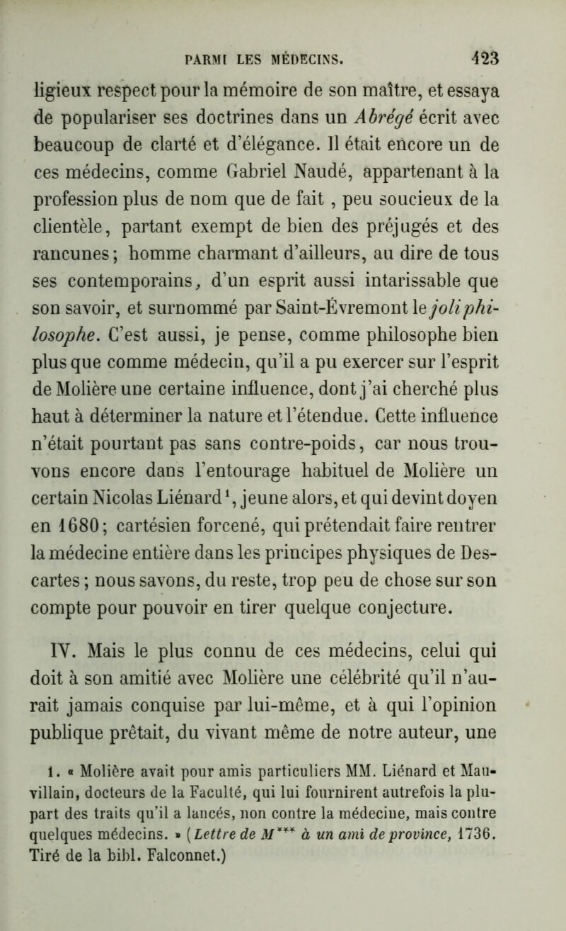 ligieux respect pour la mémoire de son maître, et essaya de populariser ses doctrines dans un Abrégé écrit avec beaucoup de clarté et d’élégance. Il était encore un de ces médecins, comme Gabriel Naudé, appartenant à la profession plus de nom que de fait , peu soucieux de la clientèle, partant exempt de bien des préjugés et des rancunes ; homme charmant d’ailleurs, au dire de tous ses contemporains, d’un esprit aussi intarissable que son savoir, et surnommé par Saint-Évremont le joli phi- losophe. C’est aussi, je pense, comme philosophe bien plus que comme médecin, qu’il a pu exercer sur l’esprit de Molière une certaine influence, dont j’ai cherché plus haut à déterminer la nature et l’étendue. Cette influence n’était pourtant pas sans contre-poids, car nous trou- vons encore dans l’entourage habituel de Molière un certain Nicolas Liénard1, jeune alors, et qui devint doyen en 1680; cartésien forcené, qui prétendait faire rentrer la médecine entière dans les principes physiques de Des- cartes ; nous savons, du reste, trop peu de chose sur son compte pour pouvoir en tirer quelque conjecture. IV. Mais le plus connu de ces médecins, celui qui doit à son amitié avec Molière une célébrité qu’il n’au- rait jamais conquise par lui-même, et à qui l’opinion publique prêtait, du vivant même de notre auteur, une 1. « Molière avait pour amis particuliers MM. Liénard et Mau- villain, docteurs de la Faculté, qui lui fournirent autrefois la plu- part des traits qu’il a lancés, non contre la médecine, mais contre quelques médecins. » [Lettre de M*** à un ami de province, 1736. Tiré de la bibl. Falconnet.)