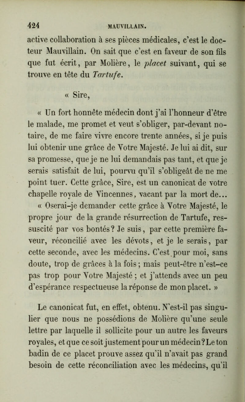 active collaboration à ses pièces médicales, c’est le doc- teur Mauvillain. On sait que c’est en faveur de son fils que fut écrit, par Molière, le placet suivant, qui se trouve en tête du Tartufe. « Sire, « Un fort honnête médecin dont j’ai l’honneur d’être le malade, me promet et veut s’obliger, par-devant no- taire, de me faire vivre encore trente années, si je puis lui obtenir une grâce de Votre Majesté. Je lui ai dit, sur sa promesse, que je ne lui demandais pas tant, et que je serais satisfait de lui, pourvu qu’il s’obligeât de ne me point tuer. Cette grâce, Sire, est un canonicat de votre chapelle royale de Vincennes, vacant par la mort de... « Oserai-je demander cette grâce à Votre Majesté, le propre jour de la grande résurrection de Tartufe, res- suscité par vos bontés? Je suis, par cette première fa- veur, réconcilié avec les dévots, et je le serais, par cette seconde, avec les médecins. C’est, pour moi, sans doute, trop de grâces à la fois ; mais peut-être n’est-ce pas trop pour Votre Majesté ; et j’attends avec un peu d’espérance respectueuse la réponse de mon placet. » Le canonicat fut, en effet, obtenu. N'est-il pas singu- lier que nous ne possédions de Molière qu’une seule lettre par laquelle il sollicite pour un autre les faveurs royales, et que ce soit justementpour un médecin? Le ton badin de ce placet prouve assez qu’il n’avait pas grand besoin de cette réconciliation avec les médecins, qu’il