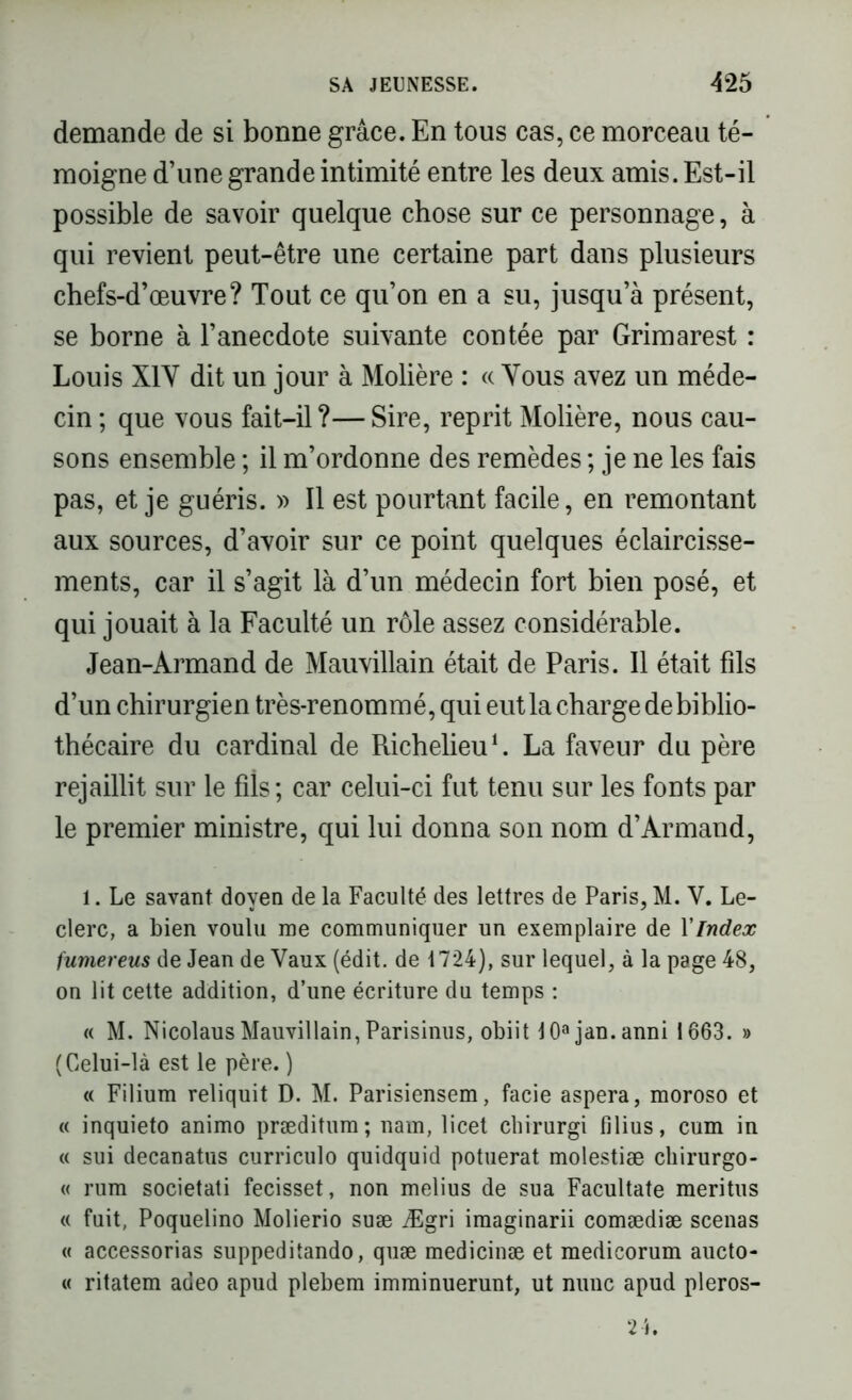 demande de si bonne grâce. En tous cas, ce morceau té- moigne d’une grande intimité entre les deux amis. Est-il possible de savoir quelque chose sur ce personnage, à qui revient peut-être une certaine part dans plusieurs chefs-d’œuvre? Tout ce qu’on en a su, jusqu’à présent, se borne à l’anecdote suivante contée par Grimarest : Louis X1Y dit un jour à Molière : « Vous avez un méde- cin; que vous fait-il?—Sire, reprit Molière, nous cau- sons ensemble ; il m’ordonne des remèdes ; je ne les fais pas, et je guéris. » Il est pourtant facile, en remontant aux sources, d’avoir sur ce point quelques éclaircisse- ments, car il s’agit là d’un médecin fort bien posé, et qui jouait à la Faculté un rôle assez considérable. Jean-Armand de Mauvillain était de Paris. Il était fils d’un chirurgien très-renommé, qui eut la charge de biblio- thécaire du cardinal de Richelieu1. La faveur du père rejaillit sur le fils ; car celui-ci fut tenu sur les fonts par le premier ministre, qui lui donna son nom d’Armand, 1. Le savant doyen de la Faculté des lettres de Paris, M. V. Le- clerc, a bien voulu me communiquer un exemplaire de XIndex fumereus de Jean de Vaux (édit, de 1724), sur lequel, à la page 48, on lit cette addition, d’une écriture du temps : « M. Nicolaus Mauvillain, Parisinus, obiit 10ajan.anni 1663. » (Celui-là est le père. ) « Filium reliquit D. M. Parisiensem, facie aspera, moroso et « inquieto animo præditum; nam, licet chirurgi filius, cum in « sui decanatus curriculo quidquid potuerat molestiæ chirurgo- « rum societati fecisset, non melius de sua Facultate meritus « fuit, Poquelino Molierio suæ Ægri imaginarii comædiæ scenas « accessorias suppeditando, quæ medicinæ et medicorum aucto- « ritatem adeo apud plebem imminuerunt, ut nunc apud pleros-