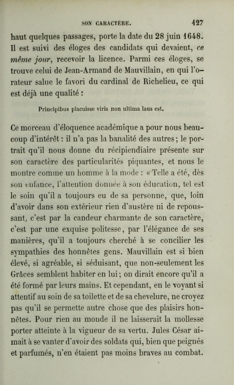 haut quelques passages, porte la date du 28 juin 1648. Il est suivi des éloges des candidats qui devaient, ce même jour, recevoir la licence. Parmi ces éloges, se trouve celui de Jean-Armand de Mauvillain, en qui l’o- rateur salue le favori du cardinal de Richelieu, ce qui est déjà une qualité : Principibus placuisse viris non ullima laus est. Ce morceau d’éloquence académique a pour nous beau- coup d’intérêt : il n’a pas la banalité des autres ; le por- trait qu’il nous donne du récipiendiaire présente sur son caractère des particularités piquantes, et nous le montre comme un homme à la mode : « Telle a été, dès son enfance, rattention donnée à son éducation, tel est le soin qu’il a toujours eu de sa personne, que, loin d’avoir dans son extérieur rien d’austère ni de repous- sant, c’est par la candeur charmante de son caractère, c’est par une exquise politesse, par l’élégance de ses manières, qu’il a toujours cherché à se concilier les sympathies des honnêtes gens. Mauvillain est si bien élevé, si agréable, si séduisant, que non-seulement les Grâces semblent habiter en lui ; on dirait encore qu’il a été formé par leurs mains. Et cependant, en le voyant si attentif au soin de sa toilette et de sa chevelure, ne croyez pas qu’il se permette autre chose que des plaisirs hon- nêtes. Pour rien au monde il ne laisserait la mollesse porter atteinte à la vigueur de sa vertu. Jules César ai- mait à se vanter d’avoir des soldats qui, bien que peignés et parfumés, n’en étaient pas moins braves au combat.