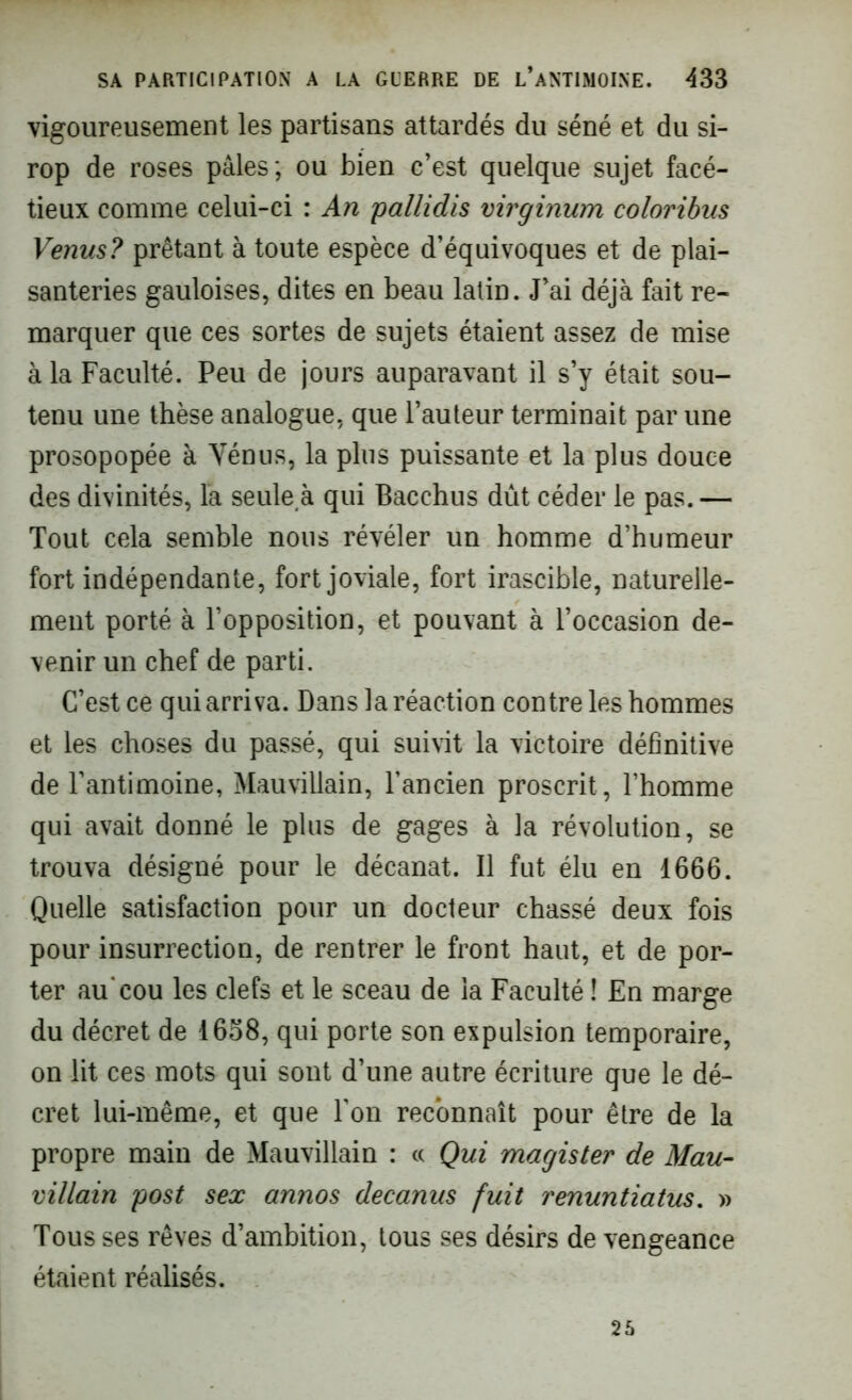 vigoureusement les partisans attardés du séné et du si- rop de roses pâles; ou bien c’est quelque sujet facé- tieux comme celui-ci : An pallidis virginum coloribus Venus? prêtant à toute espèce d’équivoques et de plai- santeries gauloises, dites en beau latin. J’ai déjà fait re- marquer que ces sortes de sujets étaient assez de mise à la Faculté. Peu de jours auparavant il s’y était sou- tenu une thèse analogue, que l’auteur terminait par une prosopopée à Vénus, la plus puissante et la plus douce des divinités, la seule à qui Bacchus dût céder le pas. — Tout cela semble nous révéler un homme d’humeur fort indépendante, fort joviale, fort irascible, naturelle- ment porté à l’opposition, et pouvant à l’occasion de- venir un chef de parti. C’est ce qui arriva. Dans la réaction contre les hommes et les choses du passé, qui suivit la victoire définitive de l’antimoine, Mauvillain, l’ancien proscrit, l’homme qui avait donné le plus de gages à la révolution, se trouva désigné pour le décanat. Il fut élu en 1666. Quelle satisfaction pour un docteur chassé deux fois pour insurrection, de rentrer le front haut, et de por- ter au'cou les clefs et le sceau de la Faculté î En marge du décret de 1658, qui porte son expulsion temporaire, on lit ces mots qui sont d’une autre écriture que le dé- cret lui-même, et que l’on reconnaît pour être de la propre main de Mauvillain : « Qui magister de Mau- villain post sex annos decanus fuit renuntiatus. » Tous ses rêves d’ambition, tous ses désirs de vengeance étaient réalisés. 25