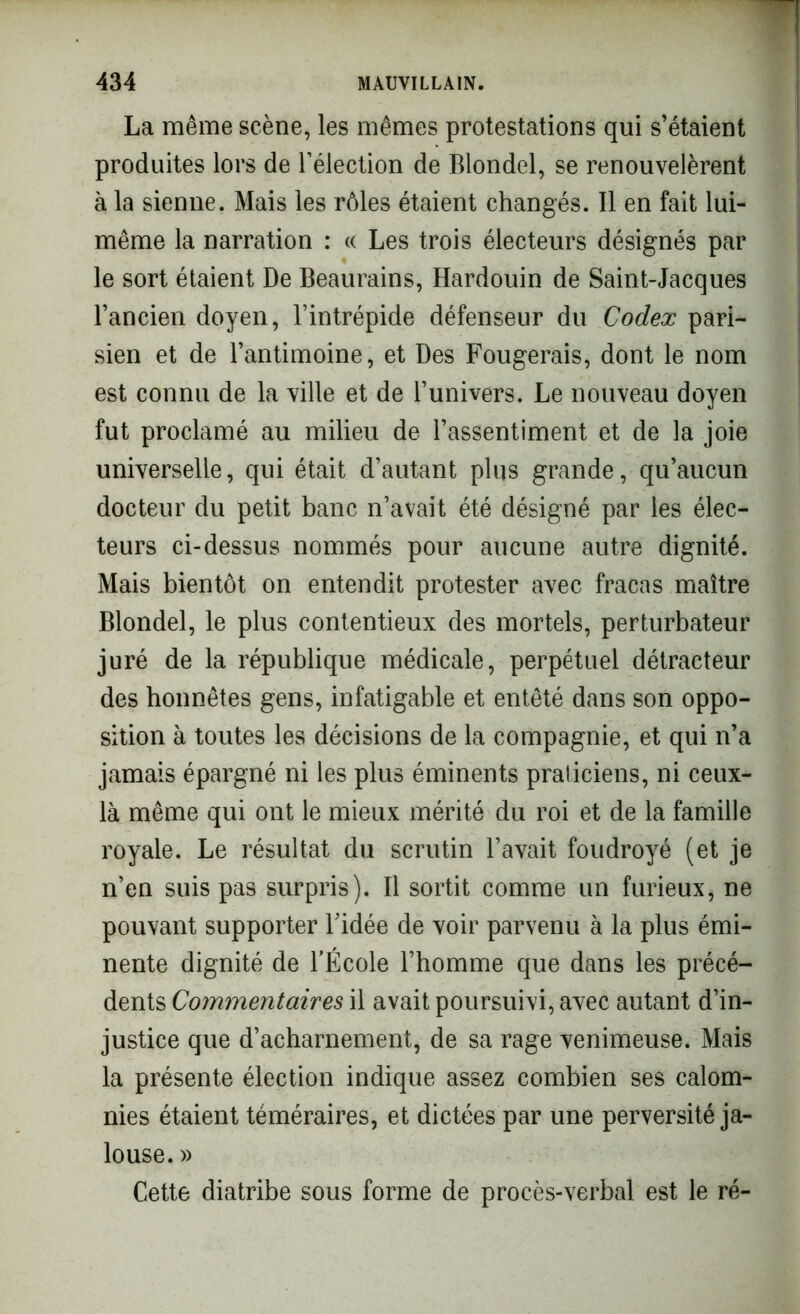 La même scène, les mêmes protestations qui s’étaient produites lors de l’élection de Blondel, se renouvelèrent à la sienne. Mais les rôles étaient changés. Il en fait lui- même la narration : « Les trois électeurs désignés par le sort étaient De Beaurains, Hardouin de Saint-Jacques l’ancien doyen, l’intrépide défenseur du Codex pari- sien et de l’antimoine, et Des Fougerais, dont le nom est connu de la ville et de l’univers. Le nouveau doyen fut proclamé au milieu de l’assentiment et de la joie universelle, qui était d’autant plus grande, qu’aucun docteur du petit banc n’avait été désigné par les élec- teurs ci-dessus nommés pour aucune autre dignité. Mais bientôt on entendit protester avec fracas maître Blondel, le plus contentieux des mortels, perturbateur juré de la république médicale, perpétuel détracteur des honnêtes gens, infatigable et entêté dans son oppo- sition à toutes les décisions de la compagnie, et qui n’a jamais épargné ni les plus éminents praticiens, ni ceux- là même qui ont le mieux mérité du roi et de la famille royale. Le résultat du scrutin l’avait foudroyé (et je n’en suis pas surpris). Il sortit comme un furieux, ne pouvant supporter l’idée de voir parvenu à la plus émi- nente dignité de l’École l’homme que dans les précé- dents Commentaires il avait poursuivi, avec autant d’in- justice que d’acharnement, de sa rage venimeuse. Mais la présente élection indique assez combien ses calom- nies étaient téméraires, et dictées par une perversité ja- louse. » Cette diatribe sous forme de procès-verbal est le ré-