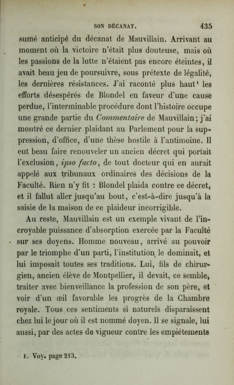 sumé anticipé du décanat de Mauvillain. Arrivant au moment où la victoire n’était plus douteuse, mais où les passions de la lutte n’étaient pas encore éteintes, il avait beau jeu de poursuivre, sous prétexte de légalité, les dernières résistances. J’ai raconté plus haut1 les efforts désespérés de Blondel en faveur d’une cause perdue, l’interminable procédure dont l’histoire occupe une grande partie du Commentaire de Mauvillain; j’ai montré ce dernier plaidant au Parlement pour la sup- pression, d’office, d’une thèse hostile à l’antimoine. Il eut beau faire renouveler un ancien décret qui portait l’exclusion, ipso facto, de tout docteur qui en aurait appelé aux tribunaux ordinaires des décisions de la Faculté. Rien n’y fît : Blondel plaida contre ce décret, et il fallut aller jusqu’au bout, c’est-à-dire jusqu’à la saisie de la maison de ce plaideur incorrigible. Au reste, Mauvillain est un exemple vivant de l’in- croyable puissance d’absorption exercée par la Faculté • sur ses doyens. Homme nouveau, arrivé au pouvoir par le triomphe d’un parti, l’institution le dominait, et lui imposait toutes ses traditions. Lui, fils de chirur- gien, ancien élève de Montpellier, il devait, ce semble, traiter avec bienveillance la profession de son père, et voir d’un œil favorable les progrès de la Chambre royale. Tous ces sentiments si naturels disparaissent chez lui le jour où il est nommé doyen. Il se signale, lui aussi, par des actes de vigueur contre les empiétements l. Vov. page 213.