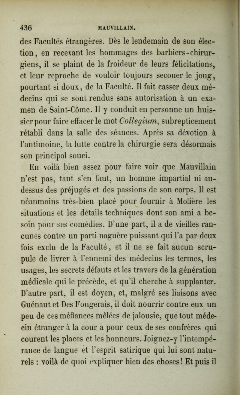 des Facultés étrangères. Dès le lendemain de son élec- tion, en recevant les hommages des barbiers-chirur- giens, il se plaint de la froideur de leurs félicitations, et leur reproche de vouloir toujours secouer le joug, pourtant si doux, de la Faculté. Il fait casser deux mé- decins qui se sont rendus sans autorisation à un exa- men de Saint-Côme. Il y conduit en personne un huis- sier pour faire effacer le mot Collegium, subrepticement rétabli dans la salle des séances. Après sa dévotion à l’antimoine, la lutte contre la chirurgie sera désormais son principal souci. En voilà bien assez pour faire voir que Mauvillain n’est pas, tant s’en faut, un homme impartial ni au- dessus des préjugés et des passions de son corps. Il est néanmoins très-bien placé pour fournir à Molière les situations et les détails techniques dont son ami a be- soin pour ses comédies. D’une part, il a de vieilles ran- cunes contre un parti naguère puissant qui l’a par deux fois exclu de la Faculté, et il ne se fait aucun scru- pule de livrer à l’ennemi des médecins les termes, les usages, les secrets défauts et les travers de la génération médicale qui le précède, et qu’il cherche à supplanter. D’autre part, il est doyen, et, malgré ses liaisons avec Guénaut et Des Fougerais, il doit nourrir contre eux un peu de ces méfiances mêlées de jalousie, que tout méde- cin étranger à la cour a pour ceux de ses confrères qui courent les places et les honneurs. Joignez-y l’intempé- rance de langue et l’esprit satirique qui lui sont natu- rels : voilà de quoi expliquer bien des choses ! Et puis il