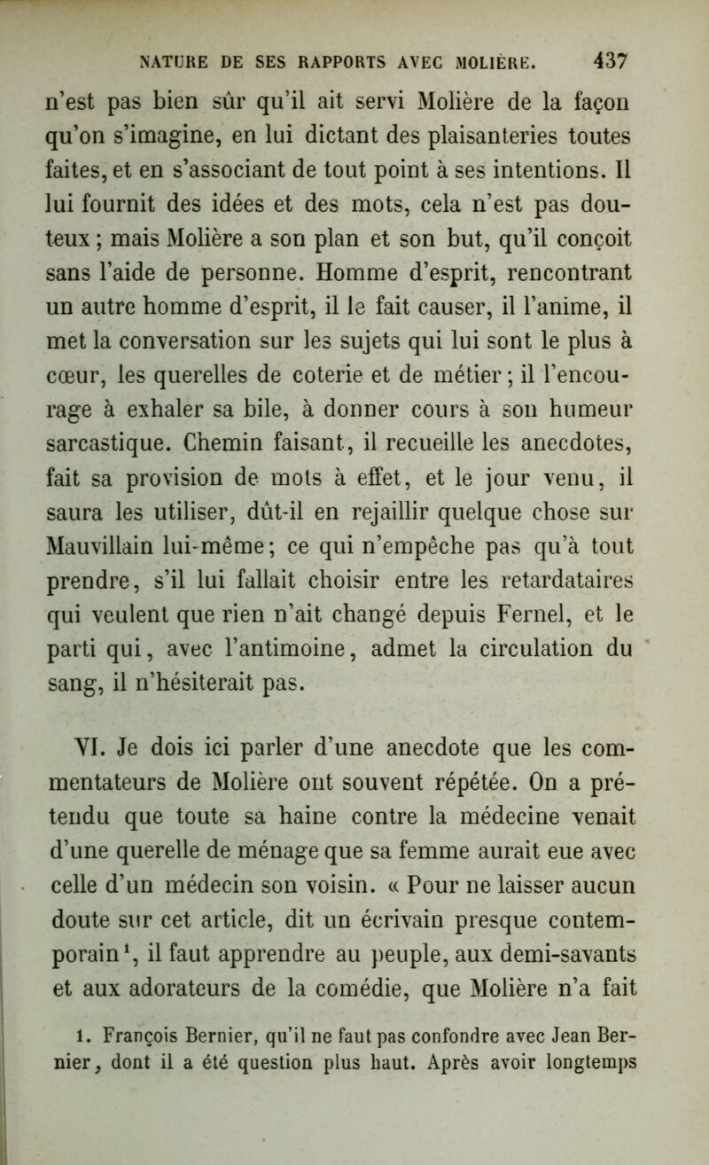 n’est pas bien sûr qu’il ait servi Molière de la façon qu’on s’imagine, en lui dictant des plaisanteries toutes faites, et en s’associant de tout point à ses intentions. Il lui fournit des idées et des mots, cela n’est pas dou- teux ; mais Molière a son plan et son but, qu’il conçoit sans l’aide de personne. Homme d’esprit, rencontrant un autre homme d’esprit, il le fait causer, il l’anime, il met la conversation sur les sujets qui lui sont le plus à cœur, les querelles de coterie et de métier ; il l’encou- rage à exhaler sa bile, à donner cours à son humeur sarcastique. Chemin faisant, il recueille les anecdotes, fait sa provision de mots à effet, et le jour venu, il saura les utiliser, dût-il en rejaillir quelque chose sur Mauvillain lui-même; ce qui n’empêche pas qu’à tout prendre, s’il lui fallait choisir entre les retardataires qui veulent que rien n’ait changé depuis Fernel, et le parti qui, avec l’antimoine, admet la circulation du sang, il n’hésiterait pas. VI. Je dois ici parler d’une anecdote que les com- mentateurs de Molière ont souvent répétée. On a pré- tendu que toute sa haine contre la médecine venait d’une querelle de ménage que sa femme aurait eue avec celle d’un médecin son voisin. « Pour ne laisser aucun doute sur cet article, dit un écrivain presque contem- porain1, il faut apprendre au peuple, aux demi-savants et aux adorateurs de la comédie, que Molière n’a fait 1. François Bernier, qu’il ne faut pas confondre avec Jean Ber- nier, dont il a été question plus haut. Après avoir longtemps