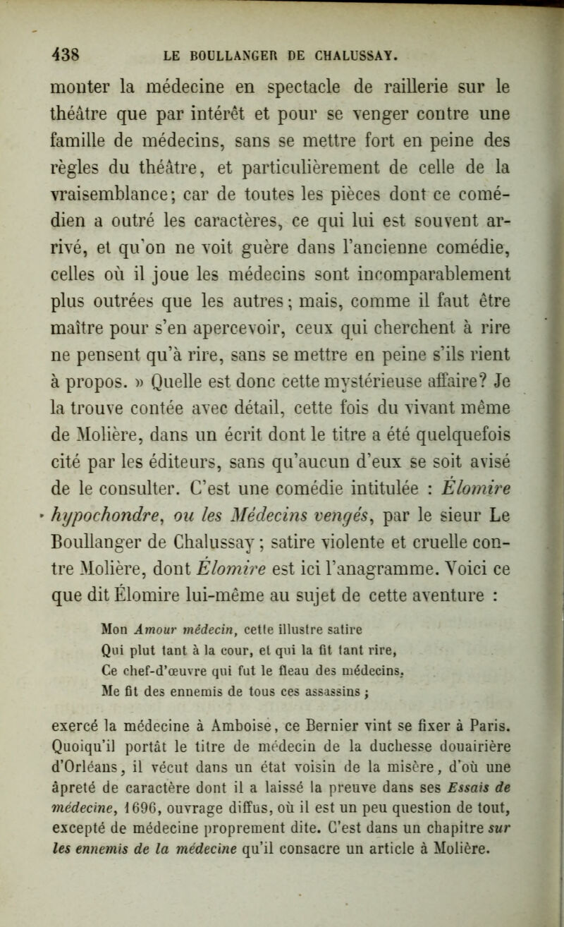 monter la médecine en spectacle de raillerie sur le théâtre que par intérêt et pour se venger contre une famille de médecins, sans se mettre fort en peine des règles du théâtre, et particulièrement de celle de la vraisemblance ; car de toutes les pièces dont ce comé- dien a outré les caractères, ce qui lui est souvent ar- rivé, et qu’on ne voit guère dans l’ancienne comédie, celles où il joue les médecins sont incomparablement plus outrées que les autres ; mais, comme il faut être maître pour s’en apercevoir, ceux qui cherchent à rire ne pensent qu’à rire, sans se mettre en peine s’ils rient à propos. » Quelle est donc cette mystérieuse affaire? Je la trouve contée avec détail, cette fois du vivant même de Molière, dans un écrit dont le titre a été quelquefois cité par les éditeurs, sans qu’aucun d’eux se soit avisé de le consulter. C’est une comédie intitulée : Èlomire • hypochondre, on les Médecins vengés, par le sieur Le Boullanger de Chalussay ; satire violente et cruelle con- tre Molière, dont Elomire est ici l’anagramme. Voici ce que dit Élomire lui-même au sujet de cette aventure : Mon Amour médecin, cette illustre satire Qui plut tant à la cour, et qui la fit tant rire, Ce chef-d’œuvre qui fut le fléau des médecins. Me fit des ennemis de tous ces assassins ; exercé la médecine à Amboise, ce Bernier vint se fixer à Paris. Quoiqu’il portât le titre de médecin de la duchesse douairière d’Orléans, il vécut dans un état voisin de la misère, d’où une âpreté de caractère dont il a laissé la preuve dans ses Essais de médecine, 1696, ouvrage diffus, où il est un peu question de tout, excepté de médecine proprement dite. C’est dans un chapitre sur les ennemis de la médecine qu’il consacre un article à Molière.