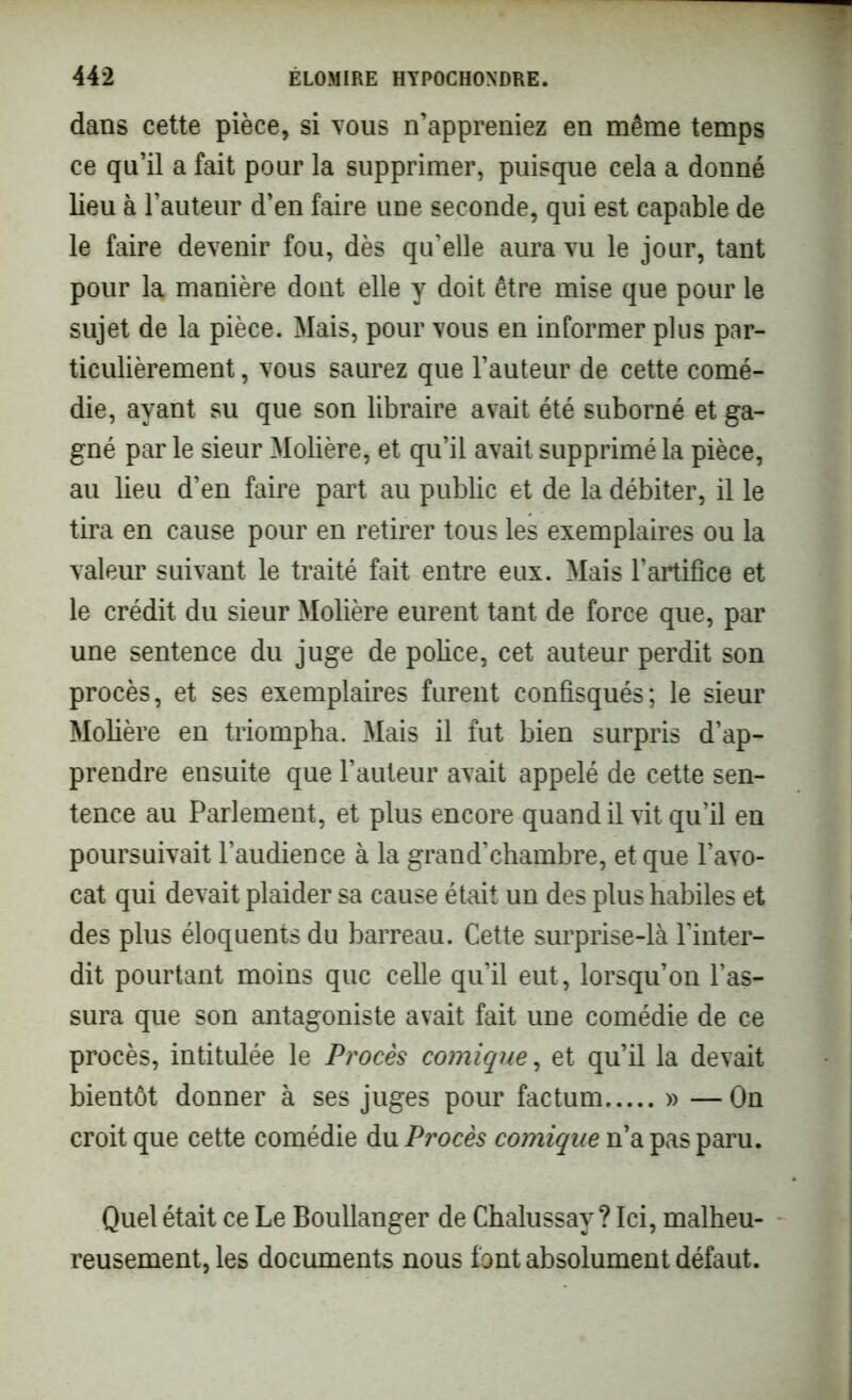 dans cette pièce, si vous n’appreniez en même temps ce qu’il a fait pour la supprimer, puisque cela a donné lieu à l’auteur d’en faire une seconde, qui est capable de le faire devenir fou, dès qu’elle aura vu le jour, tant pour la manière dont elle y doit être mise que pour le sujet de la pièce. Mais, pour vous en informer plus par- ticulièrement , vous saurez que l’auteur de cette comé- die, ayant su que son libraire avait été suborné et ga- gné par le sieur Molière, et qu’il avait supprimé la pièce, au lieu d’en faire part au public et de la débiter, il le tira en cause pour en retirer tous les exemplaires ou la valeur suivant le traité fait entre eux. Mais l’artifice et le crédit du sieur Molière eurent tant de force que, par une sentence du juge de police, cet auteur perdit son procès, et ses exemplaires furent confisqués; le sieur Molière en triompha. Mais il fut bien surpris d’ap- prendre ensuite que l’auteur avait appelé de cette sen- tence au Parlement, et plus encore quand il vit qu’il en poursuivait l’audience à la grand’chambre, et que l’avo- cat qui devait plaider sa cause était un des plus habiles et des plus éloquents du barreau. Cette surprise-là l’inter- dit pourtant moins que celle qu’il eut, lorsqu’on l’as- sura que son antagoniste avait fait une comédie de ce procès, intitulée le Procès comique, et qu’il la devait bientôt donner à ses juges pour factum » — On croit que cette comédie du Procès comique n’a pas paru. Quel était ce Le Boullanger de Chalussay ? Ici, malheu- reusement, les documents nous font absolument défaut.