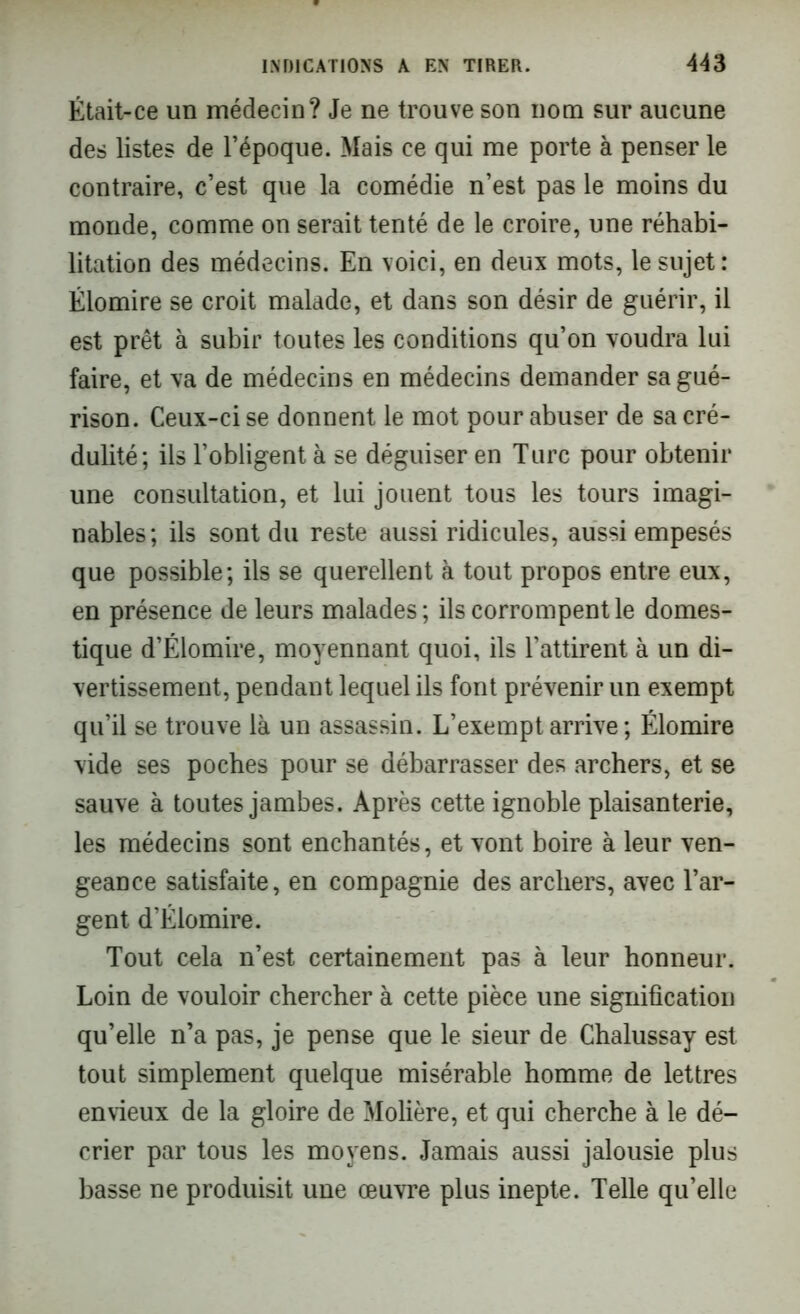 Était-ce un médecin? Je ne trouve son nom sur aucune des listes de l’époque. Mais ce qui me porte à penser le contraire, c’est que la comédie n’est pas le moins du monde, comme on serait tenté de le croire, une réhabi- litation des médecins. En voici, en deux mots, le sujet: Élomire se croit malade, et dans son désir de guérir, il est prêt à subir toutes les conditions qu’on voudra lui faire, et va de médecins en médecins demander sa gué- rison. Ceux-ci se donnent le mot pour abuser de sa cré- dulité; ils l’obligent à se déguiser en Turc pour obtenir une consultation, et lui jouent tous les tours imagi- nables; ils sont du reste aussi ridicules, aussi empesés que possible; ils se querellent à tout propos entre eux, en présence de leurs malades ; ils corrompent le domes- tique d’Élomire, moyennant quoi, ils l’attirent à un di- vertissement, pendant lequel ils font prévenir un exempt qu’il se trouve là un assassin. L’exempt arrive; Élomire vide ses poches pour se débarrasser des archers, et se sauve à toutes jambes. Après cette ignoble plaisanterie, les médecins sont enchantés, et vont boire à leur ven- geance satisfaite, en compagnie des archers, avec l’ar- gent d’Élomire. Tout cela n’est certainement pas à leur honneur. Loin de vouloir chercher à cette pièce une signification qu’elle n’a pas, je pense que le sieur de Chalussay est tout simplement quelque misérable homme de lettres envieux de la gloire de Molière, et qui cherche à le dé- crier par tous les moyens. Jamais aussi jalousie plus basse ne produisit une œuvre plus inepte. Telle qu’elle