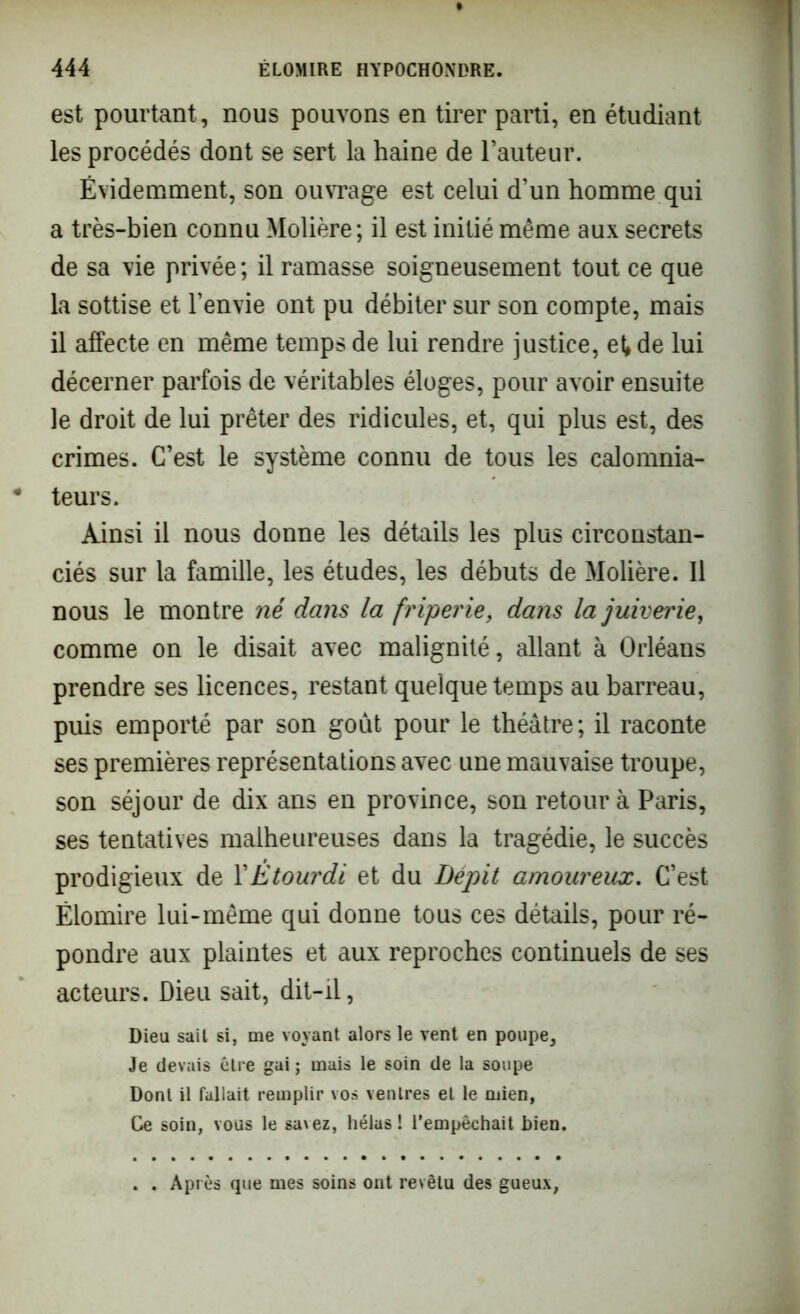 est pourtant, nous pouvons en tirer parti, en étudiant les procédés dont se sert la haine de l’auteur. Évidemment, son ouvrage est celui d’un homme qui a très-bien connu Molière ; il est initié même aux secrets de sa vie privée ; il ramasse soigneusement tout ce que la sottise et l’envie ont pu débiter sur son compte, mais il affecte en même temps de lui rendre justice, et» de lui décerner parfois de véritables éloges, pour avoir ensuite le droit de lui prêter des ridicules, et, qui plus est, des crimes. C’est le système connu de tous les calomnia- teurs. Ainsi il nous donne les détails les plus circonstan- ciés sur la famille, les études, les débuts de Molière. Il nous le montre né dans la friperie, dans lajuiverie, comme on le disait avec malignité, allant à Orléans prendre ses licences, restant quelque temps au barreau, puis emporté par son goût pour le théâtre ; il raconte ses premières représentations avec une mauvaise troupe, son séjour de dix ans en province, son retour à Paris, ses tentatives malheureuses dans la tragédie, le succès prodigieux de l'Etourdi et du Dépit amoureux. C’est Ëlomire lui-même qui donne tous ces détails, pour ré- pondre aux plaintes et aux reproches continuels de ses acteurs. Dieu sait, dit-il, Dieu sait si, me voyant alors le vent en poupe. Je devais être gai; mais le soin de la soupe Dont il fallait remplir vos ventres et le mien, Ce soin, vous le savez, hélas ! l’empêchait bien. . . Après que mes soins ont revêtu des gueux,