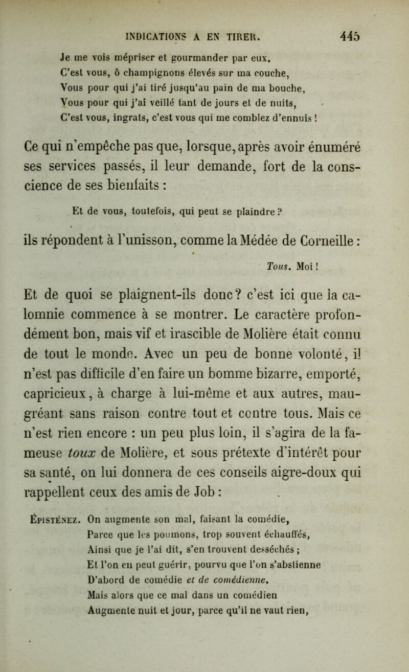 Je me vois mépriser et gourmander par eux. C’est vous, ô champignons élevés sur ma couche, Vous pour qui j’ai tiré jusqu’au pain de ma bouche, Vous pour qui j’ai veillé tant de jours et de nuits, C’est vous, ingrats, c’est vous qui me comblez d’ennuis ! Ce qui n’empêche pas que, lorsque, après avoir énuméré ses services passés, il leur demande, fort de la cons- cience de ses bienfaits : Et de vous, toutefois, qui peut se plaindre P ils répondent à l’unisson, comme la Médée de Corneille : Tous. Moi ! Et de quoi se plaignent-ils donc ? c’est ici que la ca- lomnie commence à se montrer. Le caractère profon- dément bon, mais vif et irascible de Molière était connu de tout le monde. Avec un peu de bonne volonté, il n’est pas difficile d’en faire un bomme bizarre, emporté, capricieux, à charge à lui-même et aux autres, mau- gréant sans raison contre tout et contre tous. Mais ce n’est rien encore : un peu plus loin, il s’agira de la fa- meuse toux de Molière, et sous prétexte d’intérêt pour sa santé, on lui donnera de ces conseils aigre-doux qui rappellent ceux des amis de Job : Ëpisténez. On augmente son mal, faisant la comédie, Parce que les poumons, trop souvent échauffés, Ainsi que je l’ai dit, s’en trouvent desséchés ; Et l’on en peut guérir, pourvu que l’on s’abstienne D’abord de comédie et de comédienne. Mais alors que ce mal dans un comédien Augmente nuit et jour, parce qu’il ne vaut rien,