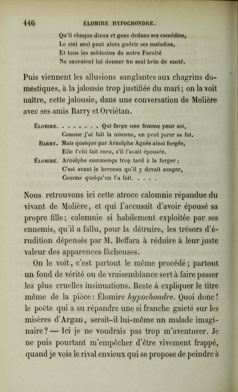 Qu’il choque dieux et gens dedans ses comédies, Le ciel seul peut alors guérir ses maladies, Et tous les médecins de notre Faculté Ne sauraient lui donner On seul brin de santé. Puis viennent les allusions sanglantes aux chagrins do- mestiques, à la jalousie trop justifiée du mari; on la voit naître, cette jalousie, dans une conversation de Molière avec ses amis Barry et Orviétan. Élomire Qui forge une femme pour soi, Comme j’ai fait la mienne, en peut jurer sa foi. Barry. Mais quoique par Arnolphe Agnès ainsi forgée, Elle l’eût fait cocu, s’il l’avait épousée. Élomire. Arnolphe commença trop tard à la forger ; C’est avant le berceau qu’il y devait songer, Comme quelqu’un l’a fait Nous retrouvons ici cette atroce calomnie répandue du vivant de Molière, et qui l’accusait d’avoir épousé sa propre fille; calomnie si habilement exploitée par ses ennemis, qu’il a fallu, pour la détruire, les trésors d’é- rudition dépensés par M. Beffara à réduire à leur juste valeur des apparences fâcheuses. On le voit, c’est partout le même procédé ; partout un fond de vérité ou de vraisemblance sert à faire passer les plus cruelles insinuations. Reste à expliquer le titre même de la pièce : Élomire hypochondre. Quoi donc ! le poëte qui a su répandre une si franche gaieté sur les misères d’Argan, serait-il lui-même un malade imagi- naire ? — Ici je ne voudrais pas trop m’aventurer. Je ne puis pourtant m’empêcher d’être vivement frappé, quand je vois le rival envieux qui se propose de peindre à