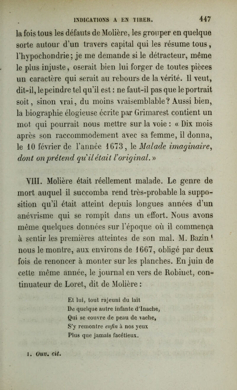 la fois tous les défauts de Molière, les grouper en quelque sorte autour d’un traders capital qui les résume tous, l’hypochondrie ; je me demande si le détracteur, même le plus injuste, oserait bien lui forger de toutes pièces un caractère qui serait au rebours de la vérité. Il veut, dit-il, le peindre tel qu’il est : ne faut-il pas que le portrait soit, sinon vrai, du moins vraisemblable? Aussi bien, la biographie élogieuse écrite par Grimarest contient un mot qui pourrait nous mettre sur la voie : « Dix mois après son raccommodement avec sa femme, il donna, le 10 février de l’année 1673, 1e Malade imaginaire, dont on prétend qu il était l’original. » VIII. Molière était réellement malade. Le genre de mort auquel il succomba rend très-probable la suppo- sition qu’il était atteint depuis longues années d’un anévrisme qui se rompit dans un effort. Nous avons même quelques données sur l’époque où il commença à sentir les premières atteintes de son mal. M. Bazin4 nous le montre, aux environs de 1667, obligé par deux fois de renoncer à monter sur les planches. En juin de cette même année, le journal en vers de Robinet, con- tinuateur de Loret, dit de Molière : Et lui, tout rajeuni du lait De quelque autre infante d’Inache, Qui se couvre de peau de vache, S’y remontre enfin à nos yeux Plus que jamais facétieux. . Ouv. cit.