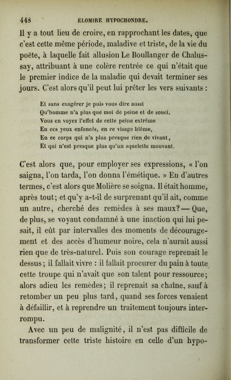 Il y a tout lieu de croire, en rapprochant les dates, que c’est cette même période, maladive et triste, de la vie du poète, à laquelle fait allusion Le Boullanger de Chalus- say, attribuant à une colère rentrée ce qui n’était que le premier indice de la maladie qui devait terminer ses jours. C’est alors qu’il peut lui prêter les vers suivants : Et sans exagérer je puis vous dire aussi Qu’homme n’a plus que moi de peine et de souci. Vous en voyez l’effet de cette peine exlrême En ces yeux enfoncés, en ce visage blême, En ce corps qui n’a plus presque rien,de vivant, Et qui n’est presque plus qu’un squelette mouvant. C’est alors que, pour employer ses expressions, « l’on saigna, l’on tarda, l’on donna l’émétique. » Eu d’autres termes, c’est alors que Molière se soigna. Il était homme, après tout; et qu’y a-t-il de surprenant qu’il ait, comme un autre, cherché des remèdes à ses maux?—Que, de plus, se voyant condamné à une inaction qui lui pe- sait, il eût par intervalles des moments de décourage- ment et des accès d’humeur noire, cela n’aurait aussi rien que de très-naturel. Puis son courage reprenait le dessus ; il fallait vivre : il fallait procurer du pain à toute cette troupe qui n’avait que son talent pour ressource; alors adieu les remèdes; il reprenait sa chaîne, sauf à retomber un peu plus tard, quand ses forces venaient à défaillir, et à reprendre un traitement toujours inter- rompu. Avec un peu de malignité, il n’est pas difficile de transformer cette triste histoire en celle d’un hypo-