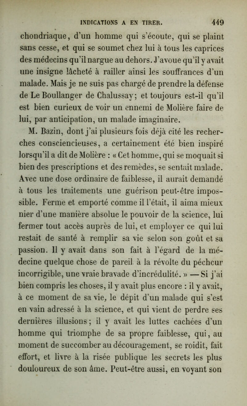 chondriaque, d’un homme qui s’écoute, qui se plaint sans cesse, et qui se soumet chez lui à tous les caprices des médecins qu’il nargue au dehors. J’avoue qu’il y avait une insigne lâcheté à railler ainsi les souffrances d’un malade. Mais je ne suis pas chargé de prendre la défense de Le Boullanger de Chalussay; et toujours est-il qu’il est bien curieux de voir un ennemi de Molière faire de lui, par anticipation, un malade imaginaire. M. Bazin, dont j’ai plusieurs fois déjà cité les recher- ches consciencieuses, a certainement été bien inspiré lorsqu’il a dit de Molière : « Cet homme, qui se moquait si bien des prescriptions et des remèdes, se sentait malade. Avec une dose ordinaire de faiblesse, il aurait demandé à tous les traitements une guérison peut-être impos- sible. Ferme et emporté comme il l’était, il aima mieux nier d’une manière absolue le pouvoir de la science, lui fermer tout accès auprès de lui, et employer ce qui lui restait de santé à remplir sa vie selon son goût et sa passion. 11 y avait dans son fait à l’égard de la mé- decine quelque chose de pareil à la révolte du pécheur incorrigible, une vraie bravade d’incrédulité. » —Si j’ai bien compris les choses, il y avait plus encore : il y avait, à ce moment de sa vie, le dépit d’un malade qui s’est en vain adressé à la science, et qui vient de perdre ses dernières illusions; il y avait les luttes cachées d’un homme qui triomphe de sa propre faiblesse, qui, au moment de succomber au découragement, se roidit, fait effort, et livre à la risée publique les secrets les plus douloureux de son âme. Peut-être aussi, en voyant son