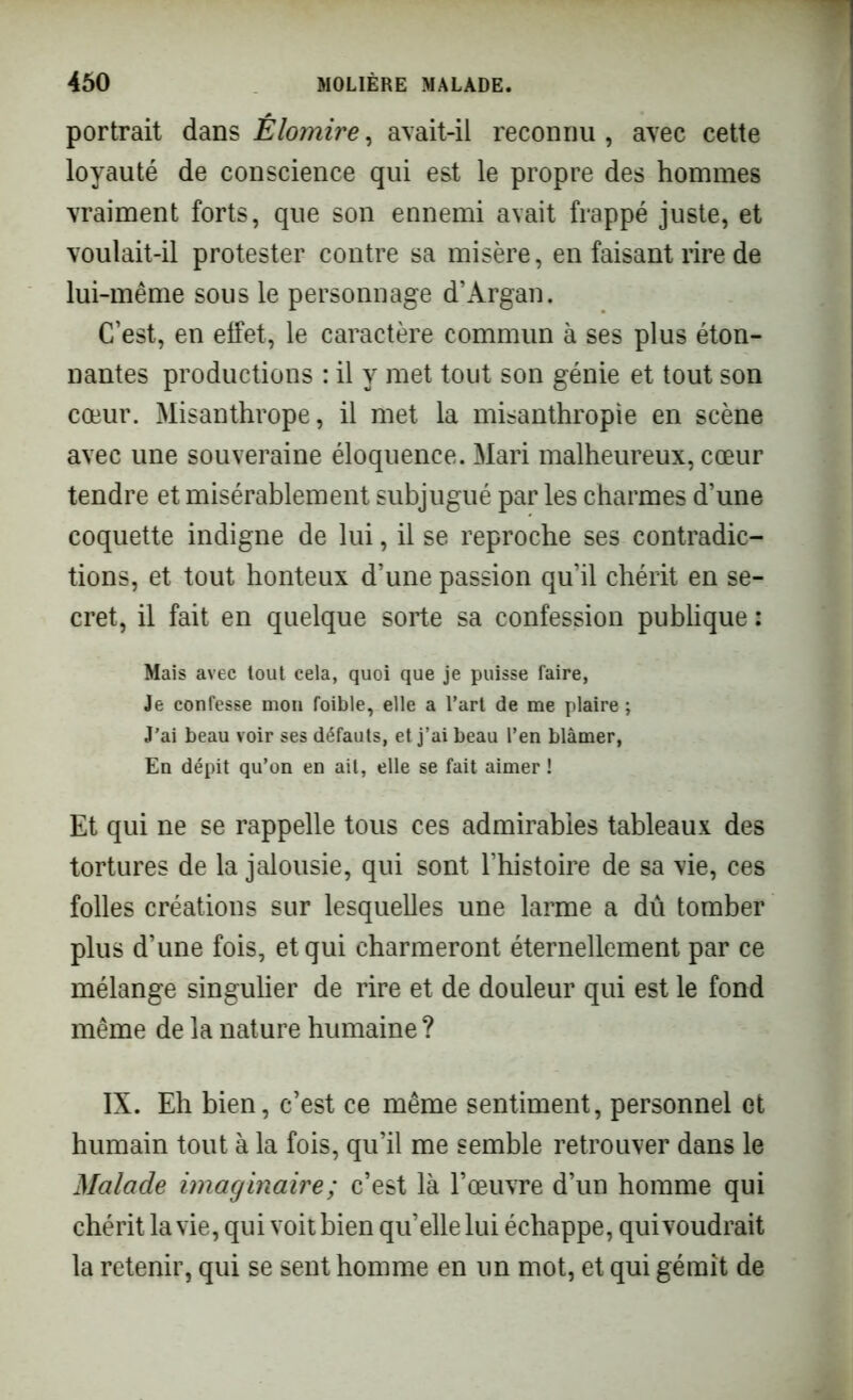 portrait dans Êlomire, avait-il reconnu , avec cette loyauté de conscience qui est le propre des hommes vraiment forts, que son ennemi avait frappé juste, et voulait-il protester contre sa misère, en faisant rire de lui-même sous le personnage d’Argan. C’est, en effet, le caractère commun à ses plus éton- nantes productions : il y met tout son génie et tout son cœur. Misanthrope, il met la misanthropie en scène avec une souveraine éloquence. Mari malheureux, cœur tendre et misérablement subjugué par les charmes d’une coquette indigne de lui, il se reproche ses contradic- tions, et tout honteux d’une passion qu’il chérit en se- cret, il fait en quelque sorte sa confession publique : Mais avec tout cela, quoi que je puisse faire, Je confesse mon foible, elle a l’art de me plaire ; J’ai beau voir ses défauts, et j’ai beau l’en blâmer, En dépit qu’on en ait, elle se fait aimer ! Et qui ne se rappelle tous ces admirables tableaux des tortures de la jalousie, qui sont l’histoire de sa vie, ces folles créations sur lesquelles une larme a dû tomber plus d’une fois, et qui charmeront éternellement par ce mélange singulier de rire et de douleur qui est le fond même de la nature humaine ? IX. Eh bien, c’est ce même sentiment, personnel et humain tout à la fois, qu’il me semble retrouver dans le Malade imaginaire; c’est là l’œuvre d’un homme qui chérit la vie, qui voit bien qu’elle lui échappe, qui voudrait la retenir, qui se sent homme en un mot, et qui gémît de