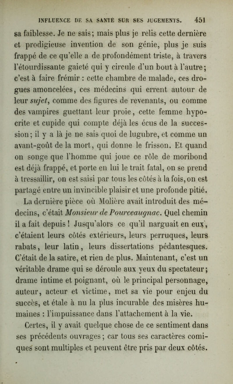 sa faiblesse. Je ne sais; mais plus je relis cette dernière et prodigieuse invention de son génie, plus je suis frappé de ce qu’elle a de profondément triste, à travers l’étourdissante gaieté qui y circule d’un bout à l’autre; c’est à faire frémir : cette chambre de malade, ces dro- gues amoncelées, ces médecins qui errent autour de leur sujet, comme des figures de revenants, ou comme des vampires guettant leur proie, cette femme hypo- crite et cupide qui compte déjà les écus de la succes- sion; il y a là je ne sais quoi de lugubre, et comme un avant-goût de la mort, qui donne le frisson. Et quand on songe que l’homme qui joue ce rôle de moribond est déjà frappé, et porte en lui le trait fatal, on se prend à tressaillir, on est saisi par tous les côtés à la fois, on est partagé entre un invincible plaisir et une profonde pitié. La dernière pièce où Molière avait introduit des mé- decins, c’était Monsieur de Pourceaugnac. Quel chemin il a fait depuis ! Jusqu’alors ce qu’il narguait en eux, c’étaient leurs côtés extérieurs, leurs perruques, leurs rabats, leur latin, leurs dissertations pédantesques. C’était de la satire, et rien de plus. Maintenant, c’est un véritable drame qui se déroule aux yeux du spectateur ; drame intime et poignant, où le principal personnage, auteur, acteur et victime, met sa vie pour enjeu du succès, et étale à nu la plus incurable des misères hu- maines : l’impuissance dans l’attachement à la vie. Certes, il y avait quelque chose de ce sentiment dans ses précédents ouvrages ; car tous ses caractères comi- ques sont multiples et peuvent être pris par deux côtés.
