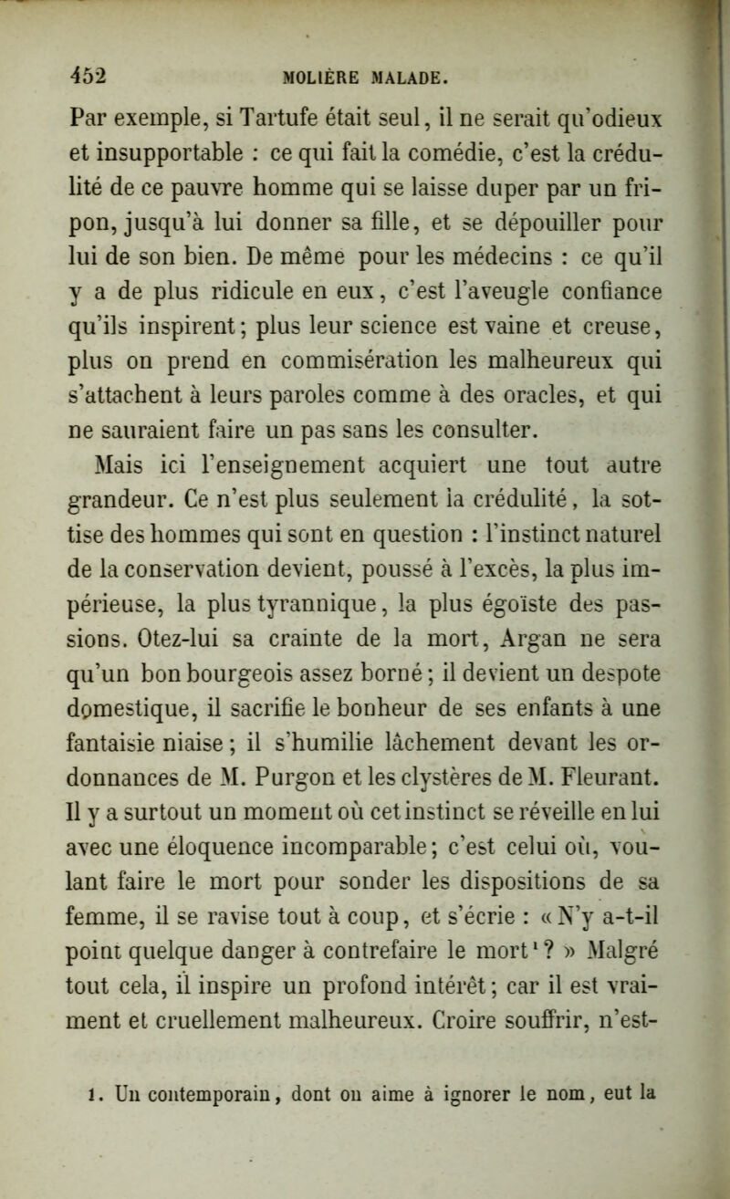 Par exemple, si Tartufe était seul, il ne serait qu’odieux et insupportable : ce qui fait la comédie, c’est la crédu- lité de ce pauvre homme qui se laisse duper par un fri- pon, jusqu’à lui donner sa fille, et se dépouiller pour lui de son bien. De même pour les médecins : ce qu’il y a de plus ridicule en eux, c’est l’aveugle confiance qu’ils inspirent; plus leur science est vaine et creuse, plus on prend en commisération les malheureux qui s’attachent à leurs paroles comme à des oracles, et qui ne sauraient faire un pas sans les consulter. Mais ici l’enseignement acquiert une tout autre grandeur. Ce n’est plus seulement la crédulité, la sot- tise des hommes qui sont en question : l’instinct naturel de la conservation devient, poussé à l’excès, la plus im- périeuse, la plus tyrannique, la plus égoïste des pas- sions. Otez-lui sa crainte de la mort, Argan ne sera qu’un bon bourgeois assez borné ; il devient un despote domestique, il sacrifie le bonheur de ses enfants à une fantaisie niaise ; il s’humilie lâchement devant les or- donnances de M. Purgon et les clystères de M. Fleurant. Il y a surtout un moment où cet instinct se réveille en lui avec une éloquence incomparable ; c’est celui où, vou- lant faire le mort pour sonder les dispositions de sa femme, il se ravise tout à coup, et s’écrie : « N’y a-t-il point quelque danger à contrefaire le mort1? » Malgré tout cela, il inspire un profond intérêt; car il est vrai- ment et cruellement malheureux. Croire souffrir, n’est- . Un contemporain, dont on aime à ignorer le nom, eut la