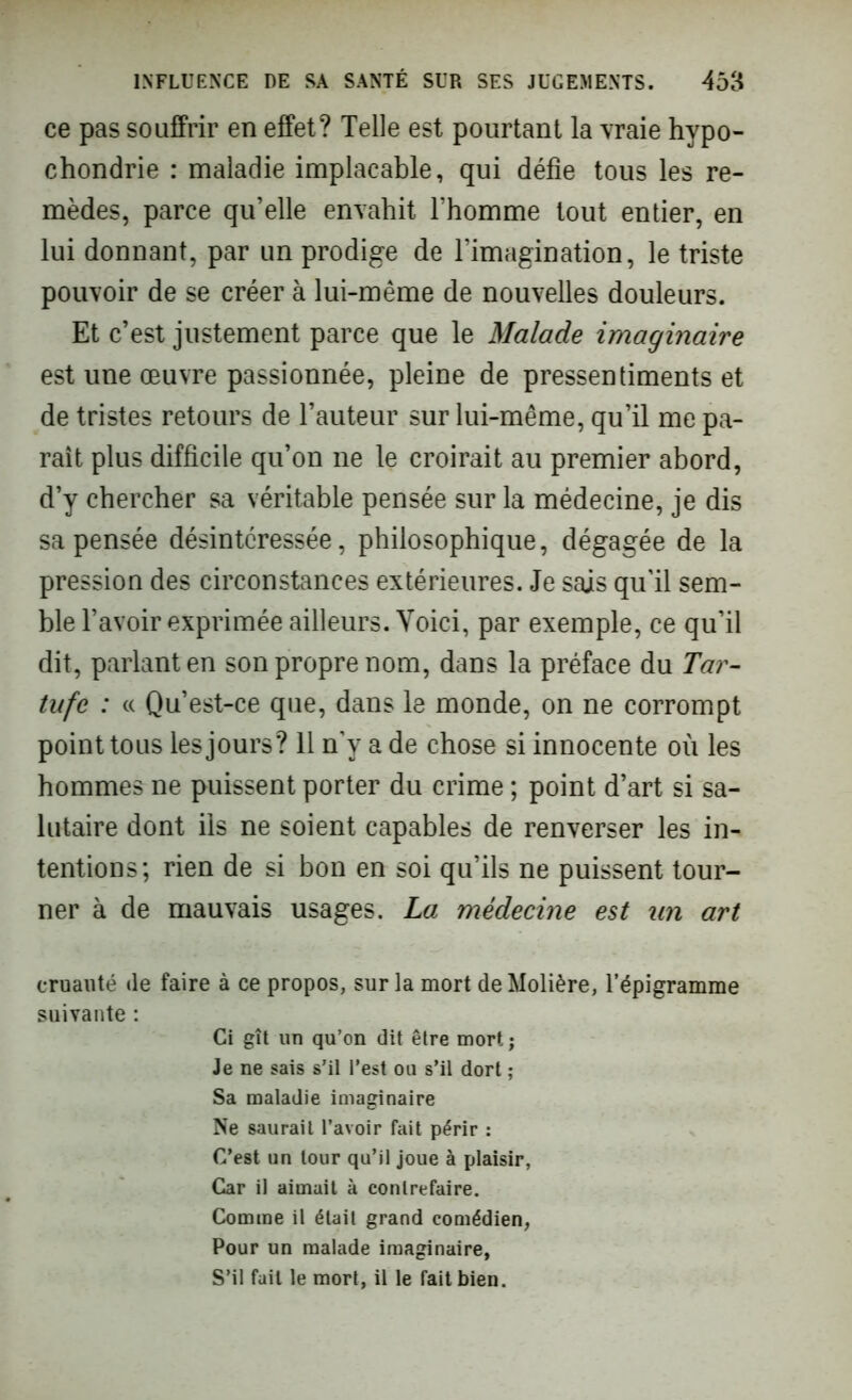 ce pas souffrir en effet? Telle est pourtant la vraie hypo- chondrie : maladie implacable, qui défie tous les re- mèdes, parce qu’elle envahit l’homme tout entier, en lui donnant, par un prodige de l’imagination, le triste pouvoir de se créer à lui-même de nouvelles douleurs. Et c’est justement parce que le Malade imaginaire est une œuvre passionnée, pleine de pressentiments et de tristes retours de l’auteur sur lui-même, qu’il me pa- raît plus difficile qu’on ne le croirait au premier abord, d’y chercher sa véritable pensée sur la médecine, je dis sa pensée désintéressée, philosophique, dégagée de la pression des circonstances extérieures. Je sais qu'il sem- ble l’avoir exprimée ailleurs. Voici, par exemple, ce qu’il dit, parlant en son propre nom, dans la préface du Tar- tufe : « Qu’est-ce que, dans le monde, on ne corrompt point tous les jours? 11 n’y a de chose si innocente où les hommes ne puissent porter du crime ; point d’art si sa- lutaire dont ils ne soient capables de renverser les in- tentions; rien de si bon en soi qu’ils ne puissent tour- ner à de mauvais usages. La médecine est un art cruauté Je faire à ce propos, sur la mort de Molière, l’épigramme suivante : Ci gît un qu’on dit être mort ; Je ne sais s’il l’est ou s’il dort ; Sa maladie imaginaire Ne saurait l’avoir fait périr : C’est un tour qu’il joue à plaisir, Car il aimait à contrefaire. Comme il était grand comédien, Pour un malade imaginaire, S’il fait le mort, il le fait bien.