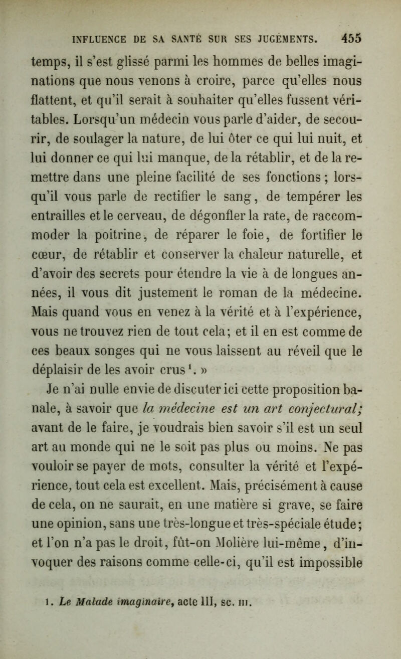 temps, il s’est glissé parmi les hommes de belles imagi- nations que nous venons à croire, parce qu’elles nous flattent, et qu’il serait à souhaiter qu’elles fussent véri- tables. Lorsqu’un médecin vous parle d’aider, de secou- rir, de soulager la nature, de lui ôter ce qui lui nuit, et lui donner ce qui lui manque, de la rétablir, et de la re- mettre dans une pleine facilité de ses fonctions ; lors- qu’il vous parle de rectifier le sang, de tempérer les entrailles et le cerveau, de dégonfler la rate, de raccom- moder la poitrine, de réparer le foie, de fortifier le cœur, de rétablir et conserver la chaleur naturelle, et d’avoir des secrets pour étendre la vie à de longues an- nées, il vous dit justement le roman de la médecine. Mais quand vous en venez à la vérité et à l’expérience, vous ne trouvez rien de tout cela; et il en est comme de ces beaux songes qui ne vous laissent au réveil que le déplaisir de les avoir crus L » Je n’ai nulle envie de discuter ici cette proposition ba- nale, à savoir que la médecine est un art conjectural; avant de le faire, je voudrais bien savoir s’il est un seul art au monde qui ne le soit pas plus ou moins. Ne pas vouloir se payer de mots, consulter la vérité et l’expé- rience, tout cela est excellent. Mais, précisément à cause de cela, on ne saurait, en une matière si grave, se faire une opinion, sans une très-longue et très-spéciale étude ; et l’on n’a pas le droit, fût-on Mohère lui-même, d’in- voquer des raisons comme celle-ci, qu’il est impossible . Le Malade imaginaire, acte III, sc. ni.