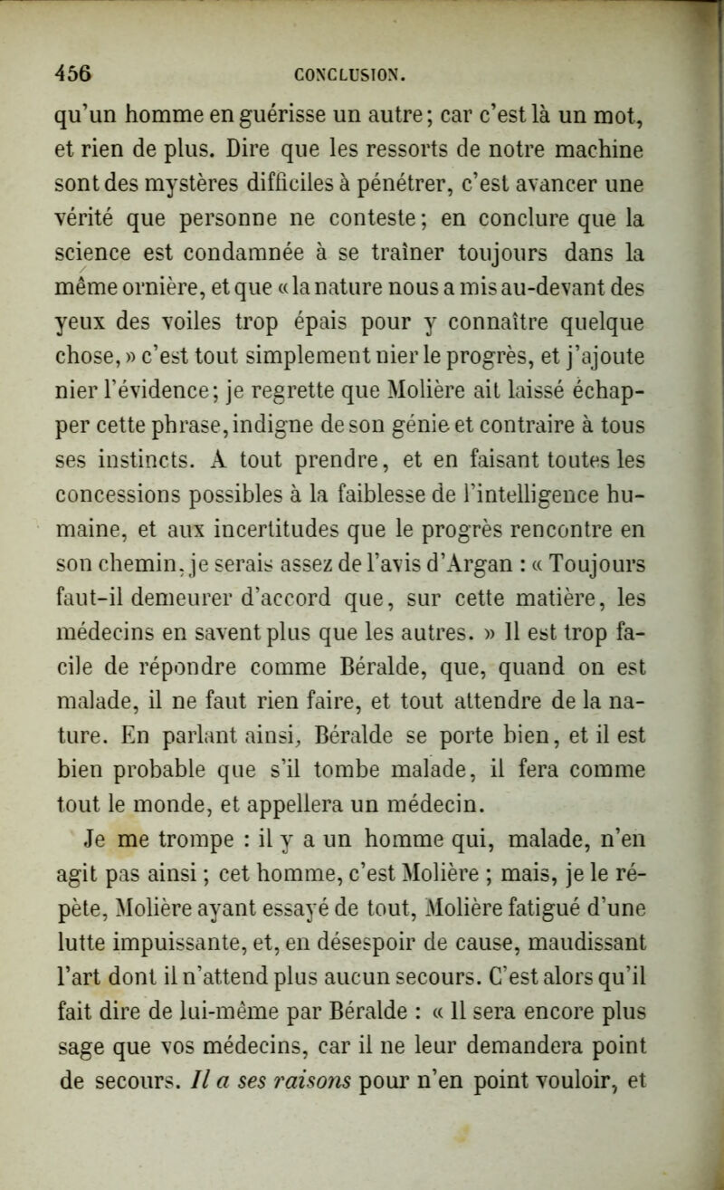 qu’un homme en guérisse un autre; car c’est là un mot, et rien de plus. Dire que les ressorts de notre machine sont des mystères difficiles à pénétrer, c’est avancer une vérité que personne ne conteste ; en conclure que la science est condamnée à se traîner toujours dans la même ornière, et que «la nature nous a mis au-devant des yeux des voiles trop épais pour y connaître quelque chose, » c’est tout simplement nier le progrès, et j’ajoute nier l’évidence; je regrette que Molière ait laissé échap- per cette phrase, indigne de son génie et contraire à tous ses instincts. À tout prendre, et en faisant toutes les concessions possibles à la faiblesse de l’intelligence hu- maine, et aux incertitudes que le progrès rencontre en son chemin, je serais assez de l’avis d’Argan : « Toujours faut-il demeurer d’accord que, sur cette matière, les médecins en savent plus que les autres. » 11 est trop fa- cile de répondre comme Béralde, que, quand on est malade, il ne faut rien faire, et tout attendre de la na- ture. En parlant ainsi, Béralde se porte bien, et il est bien probable que s’il tombe malade, il fera comme tout le monde, et appellera un médecin. Je me trompe : il y a un homme qui, malade, n’en agit pas ainsi ; cet homme, c’est Molière ; mais, je le ré- pète, Molière ayant essayé de tout, Molière fatigué d’une lutte impuissante, et, en désespoir de cause, maudissant l’art dont il n’attend plus aucun secours. C’est alors qu’il fait dire de lui-même par Béralde : « 11 sera encore plus sage que vos médecins, car il ne leur demandera point de secours. Il a ses raisons pour n’en point vouloir, et