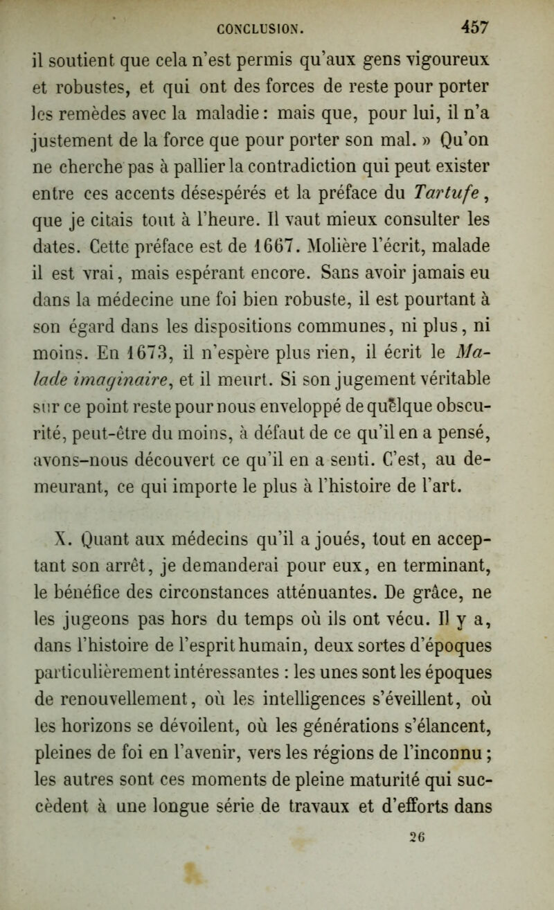 il soutient que cela n’est permis qu’aux gens rigoureux et robustes, et qui ont des forces de reste pour porter les remèdes avec la maladie : mais que, pour lui, il n’a justement de la force que pour porter son mal. » Qu’on ne cherche pas à pallier la contradiction qui peut exister entre ces accents désespérés et la préface du Tartufe, que je citais tout à l’heure. Il vaut mieux consulter les dates. Cette préface est de 1667. Molière l’écrit, malade il est vrai, mais espérant encore. Sans avoir jamais eu dans la médecine une foi bien robuste, il est pourtant à son égard dans les dispositions communes, ni plus, ni moins. En 1673, il n’espère plus rien, il écrit le Ma- lade imaginaire, et il meurt. Si son jugement véritable sur ce point reste pour nous enveloppé de quelque obscu- rité, peut-être du moins, à défaut de ce qu’il en a pensé, avons-nous découvert ce qu’il en a senti. C’est, au de- meurant, ce qui importe le plus à l’histoire de l’art. X. Quant aux médecins qu’il a joués, tout en accep- tant son arrêt, je demanderai pour eux, en terminant, le bénéfice des circonstances atténuantes. De grâce, ne les jugeons pas hors du temps où ils ont vécu. Il y a, dans l’histoire de l’esprit humain, deux sortes d’époques particulièrement intéressantes : les unes sont les époques de renouvellement, où les intelligences s’éveillent, où les horizons se dévoilent, où les générations s’élancent, pleines de foi en l’avenir, vers les régions de l’inconnu ; les autres sont ces moments de pleine maturité qui suc- cèdent à une longue série de travaux et d’efforts dans 26