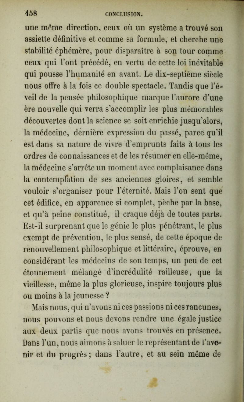 une même direction, ceux où un système a trouvé son assiette définitive et comme sa formule, et cherche une stabilité éphémère, pour disparaître à son tour comme ceux qui l’ont précédé, en vertu de cette loi inévitable qui pousse l’humanité en avant. Le dix-septième siècle nous offre à la fois ce double spectacle. Tandis que l’é- veil de la pensée philosophique marque l’aurore d’une ère nouvelle qui verra s’accomplir les plus mémorables découvertes dont la science se soit enrichie jusqu’alors, la médecine, dernière expression du passé, parce qu’il est dans sa nature de vivre d’emprunts faits à tous les ordres de connaissances et de les résumer en elle-même, la médecine s’arrête un moment avec complaisance dans la contemplation de ses anciennes gloires, et semble vouloir s’organiser pour l’éternité. Mais l’on sent que cet édifice, en apparence si complet, pèche par la base, et qu’à peine constitué, il craque déjà de toutes parts. Est-il surprenant que le génie le plus pénétrant, le plus exempt de prévention, le plus sensé, de cette époque de renouvellement philosophique et littéraire, éprouve, en considérant les médecins de son temps, un peu de cet étonnement mélangé d’incrédulité railleuse, que la vieillesse, même la plus glorieuse, inspire toujours plus ou moins à la jeunesse ? Mais nous, qui n’avons ni ces passions ni ces rancunes, nous pouvons et nous devons rendre une égale justice aux deux partis que nous avons trouvés en présence. Dans l’un, nous aimons à saluer le représentant de l’ave- nir et du progrès ; dans l’autre, et au sein même de