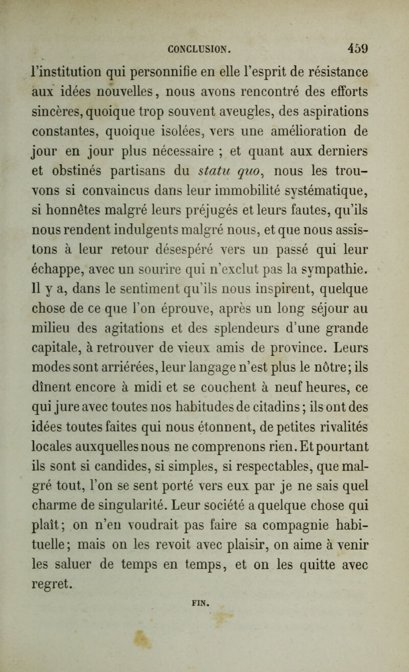 l’institution qui personnifie en elle l’esprit de résistance aux idées nouvelles, nous avons rencontré des efforts sincères, quoique trop souvent aveugles, des aspirations constantes, quoique isolées, vers une amélioration de jour en jour plus nécessaire ; et quant aux derniers et obstinés partisans du statu quo, nous les trou- vons si convaincus dans leur immobilité systématique, si honnêtes malgré leurs préjugés et leurs fautes, qu’ils nous rendent indulgents malgré nous, et que nous assis- tons à leur retour désespéré vers un passé qui leur échappe, avec un sourire qui n’exclut pas la sympathie. 11 y a, dans le sentiment qu’ils nous inspirent, quelque chose de ce que l’on éprouve, après un long séjour au milieu des agitations et des splendeurs d’une grande capitale, à retrouver de vieux amis de province. Leurs modes sont arriérées, leur langage n’est plus le nôtre; ils dînent encore à midi et se couchent à neuf heures, ce qui jure avec toutes nos habitudes de citadins ; ils ont des idées toutes faites qui nous étonnent, de petites rivalités locales auxquelles nous ne comprenons rien. Et pourtant ils sont si candides, si simples, si respectables, que mal- gré tout, l’on se sent porté vers eux par je ne sais quel charme de singularité. Leur société a quelque chose qui plaît; on n’en voudrait pas faire sa compagnie habi- tuelle ; mais on les revoit avec plaisir, on aime à venir les saluer de temps en temps, et on les quitte avec regret. FIN.