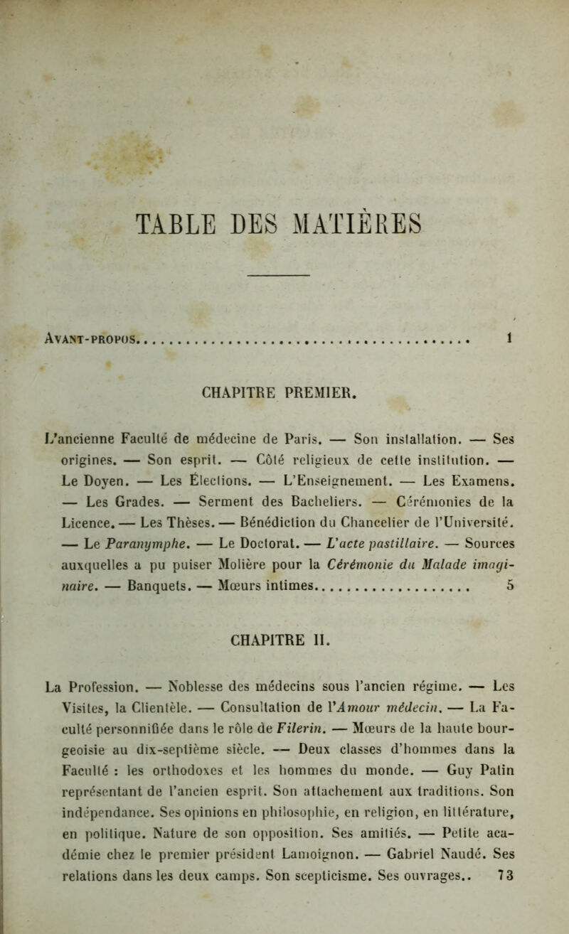 TABLE DES MATIÈRES Avant-propos. 1 CHAPITRE PREMIER. L’ancienne Faculté de médecine de Paris. — Son installation. — Ses origines. — Son esprit. — Côté religieux de cette institution. — Le Doyen. — Les Élections. — L’Enseignement. — Les Examens. — Les Grades. — Serment des Bacheliers. — Cérémonies de la Licence.— Les Thèses.— Bénédiction du Chancelier de l’Université. — Le Paranymphe. — Le Doctorat. — L’acte pastillaire. — Sources auxquelles a pu puiser Molière pour la Cérémonie du Malade imagi- naire. — Banquets. — Mœurs intimes 5 CHAPITRE II. La Profession. — Noblesse des médecins sous l’ancien régime. — Les Visites, la Clientèle. — Consultation de VAmour médecin. — La Fa- culté personnifiée dans le rôle de Filerin. — Mœurs de la haute bour- geoisie au dix-septième siècle. — Deux classes d’hommes dans la Faculté : les orthodoxes et les hommes du monde. — Guy Patin représentant de l’ancien esprit. Son attachement aux traditions. Son indépendance. Ses opinions en philosophie, en religion, en littérature, en politique. Nature de son opposition. Ses amitiés. — Petite aca- démie chez le premier président Lamoignon. — Gabriel Naudé. Ses relations dans les deux camps. Son scepticisme. Ses ouvrages.. 73