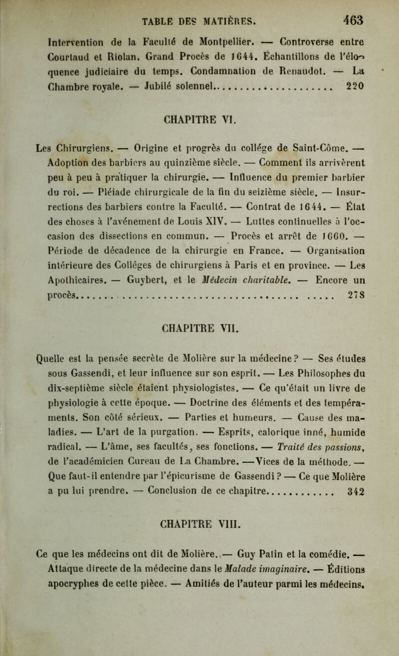 Intervention de la Faculté de Montpellier. — Controverse entre Courtaud et Riolan. Grand Procès de 1644. Échantillons de l’élo^> quence judiciaire du temps. Condamnation de Renaudot. — La Chambre royale. — Jubilé solennel 220 CHAPITRE VI. Les Chirurgiens. — Origine et progrès du collège de Saint-Corne. — Adoption des barbiers au quinzième siècle. — Comment ils arrivèrent peu à peu à pratiquer la chirurgie. — Influence du premier barbier du roi. — Pléiade chirurgicale de la fin du seizième siècle. — Insur- rections des barbiers contre la Faculté. — Contrat de 1644. — État des choses à l’avénement de Louis XIV. — Luttes continuelles «à l’oc- casion des dissections en commun. — Procès et arrêt de 1660. — Période de décadence de la chirurgie en France. — Organisation intérieure des Collèges de chirurgiens à Paris et en province. — Les Apothicaires. — Guybert, et le Médecin charitable. — Encore un procès 278 CHAPITRE VII. Quelle est la pensée secrète de Molière sur la médecine? — Ses études sous Gassendi, et leur influence sur son esprit. — Les Philosophes du dix-septième siècle étaient physiologistes. — Ce qu’était un livre de physiologie à cette époque. — Doctrine des éléments et des tempéra- ments. Son côté sérieux. — Parties et humeurs. — Cause des ma- ladies. — L’art de la purgation. — Esprits, calorique inné, humide radical. — L’âme, ses facultés, ses fonctions. — Traité des passions, de l’académicien Cureau de La Chambre. —Vices de la méthode. — Que faut-il entendre par l’épicurisme de Gassendi ? — Ce que Molière a pu lui prendre. — Conclusion de ce chapitre 342 CHAPITRE VIII. Ce que les médecins ont dit de Molière..— Guy Patin et la comédie. — Attaque directe de la médecine dans le Malade imaginaire. — Éditions apocryphes de cette pièce. — Amitiés de l’auteur parmi les médecins.