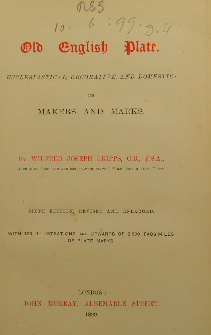 10 ■ ^ ©Iti ©ngUsl) ^latr. ECCLESIASTICAL, DECORATIVE, AND DOMESTIC ITS MAKERS AND MARKS. Bv WILFRED JOSEPH CRIPPS, C.B., F.S.A., AUTHOR OF “college AND CORPORATION PLATE,” “ OLD FRENCH PLATE,” ETC. SIXTH EDITION, REALISED AND ENLARGED. WITH 123 ILLUSTRATIONS, AND UPWARDS OF 2,600 FACSIMILES OF PLATE MARKS. LONDON: JOHN MURRAY, ALBEMARLE STREET. 1899.
