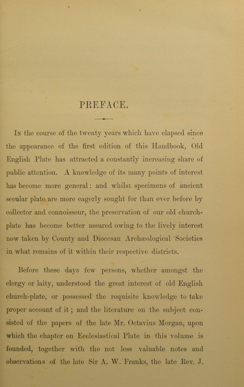PKEFACE. In the course of the twenty years which have elapsed since the appearance of the first edition of this Handbook, Old English Plate has attracted a constantly increasing share of public attention. A knowledge of its many points of interest has become more general: and whilst specimens of ancient secular plate are more eagerly sought for than ever before by collector and connoisseur, the preservation of onr old church- plate has become better assured owing to the lively interest now taken by County and Diocesan Archmological 'Societies in what remains of it within their respective districts. Before these days few persons, whether amongst the clergy or laity, understood the great interest of old English church-plate, or possessed the requisite knowledge to take proper account of it; and the literature on the subject con- sisted of the papers of the late Mr. Octavius Morgan, upon which the chapter on Ecclesiastical Plate in this volume is founded, together witli the not less valuable notes and observations of the late Sir A. W. Pranks, tlie late Eev. J.