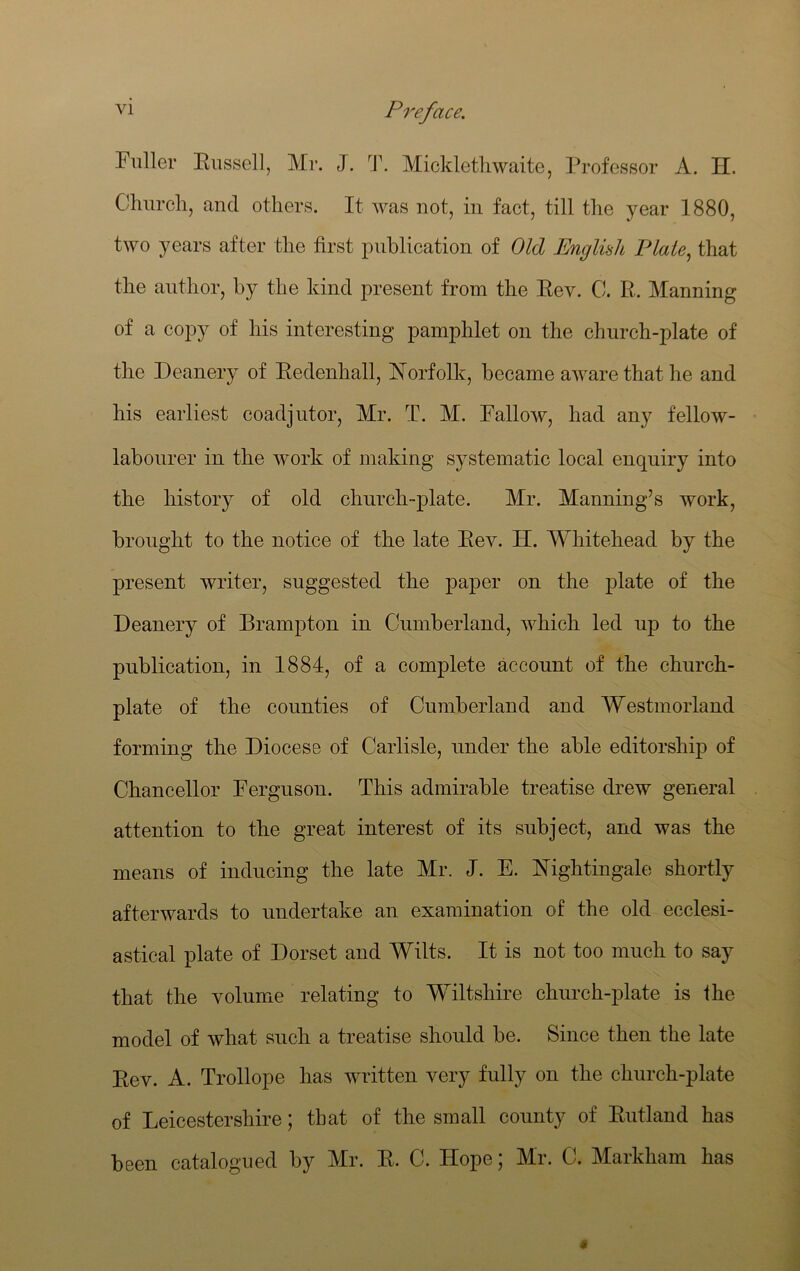 Fuller Bussell, Mr. J. T. Mickletliwaite, Professor A. H. Churcli, and others. It was not, in fact, till the year 1880, two years after the first publication of Old English Plate^ that the author, by the kind present from the Bev. C. B.. Manning of a copy of his interesting pamphlet on the church-plate of the Deanery of Bedenhall, Norfolk, became aware that he and his earliest coadjutor, Mr. T. M. Fallow, had any fellow- labourer in the work of making systematic local enquiry into the history of old church-plate. Mr. Manning’s work, brought to the notice of the late Bev. H. Whitehead by the present writer, suggested the paper on the plate of the Deanery of Brampton in Cumberland, which led up to the publication, in 1884, of a complete account of the church- plate of the counties of Cumberland and Westmorland forming the Diocese of Carlisle, under the able editorship of Chancellor Ferguson. This admirable treatise drew general attention to the great interest of its subject, and was the means of inducing the late Mr. J. E. Nightingale shortly afterwards to undertake an examination of the old ecclesi- astical plate of Dorset and Wilts. It is not too much to say that the volume relating to Wiltshire church-plate is the model of what such a treatise should be. Since then the late Bev. A. Trollope has written very fully on the church-plate of Leicestershire; that of the small county of Butland has been catalogued by Mr. B. C. Hope; Mr. C. Markham has $