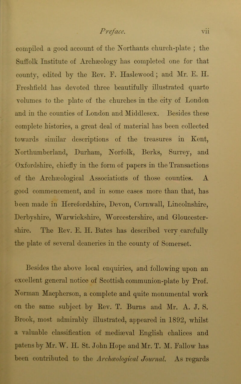 compiled a good account of the ^N’orthaiits church-plate ; the Suffolk Institute of Archeeology has completed one for that county, edited by the Eev. F. HasleAvood; and Mr. E. H. Freshfield has devoted three beautifully illustrated quarto volumes to the plate of the churches in the city of London and in the coimties of London and Middlesex. Besides these complete histories, a great deal of material has been collected towards similar descriptions of the treasures in Kent, Northumberland, Durham, Norfolk, Berks, Surrey, and Oxfordshire, chieflj^ in the form of papers in the Transactions of the Archaeological Associations of those counties. A good commencement, and in some cases more than that, has been made in Herefordshire, Devon, Cornwall, Lincolnshire, Derbyshire, Warwickshii-e, Worcestershire, and Gloucester- shire. The Eev. E. H. Bates has described very carefully the plate of several deaneries in the county of Somerset. Besides the above local enquiries, and following upon an excellent general notice of Scottish communion-plate by Prof. Norman Maepherson, a complete and quite monumental work on the same subject by Eev. T. Burns and Mr. A. J. S. Brook, most admirably illustrated, appeared in 1892, whilst a valuable classification of medimval English chalices and patens by Mr. W. II. St. John Hope and Mr. T. M. Fallow has been contributed to the Archceological Journal. As regards