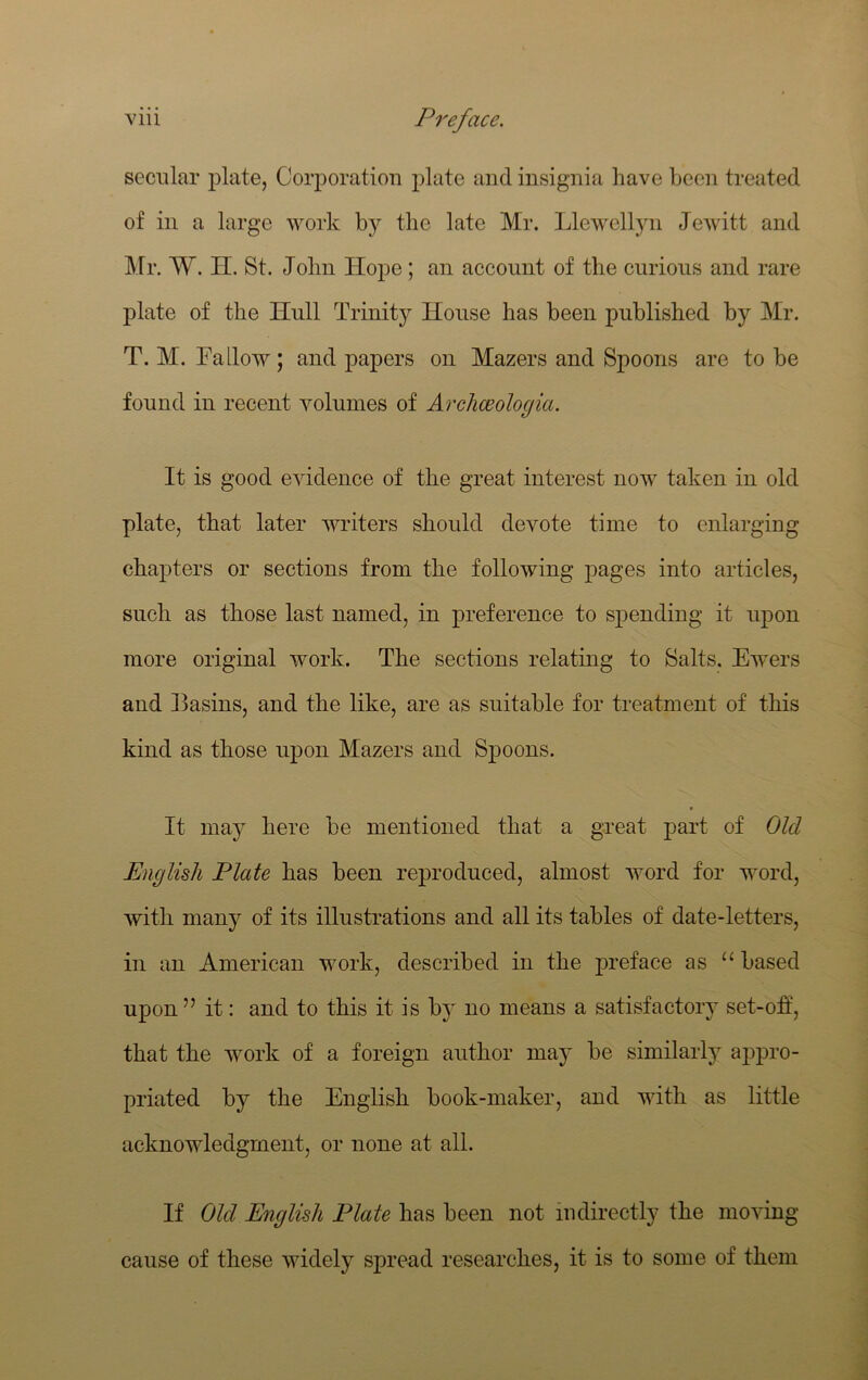 secular plate, Corporation plate and insignia have been treated of in a large work hj the late Mr. Llewellyn Jewitt and klr. W. H. St. John Hope; an account of the curious and rare plate of the Hull Trinity House has been published by Mr. T. M. LaLlow; and papers on Mazers and Spoons are to be found in recent volumes of Arcliceologia. It is good evidence of the great interest now taken in old plate, that later writers should devote time to enlarging chapters or sections from the following pages into articles, such as those last named, in preference to spending it upon more original work. The sections relating to Salts. Ewers and Basins, and the like, are as suitable for treatment of this kind as those upon Mazers and Spoons. It may here be mentioned that a great part of Old English Plate has been reproduced, almost word for word, with many of its illustrations and all its tables of date-letters, in an American work, described in the preface as based upon ” it: and to this it is by no means a satisfactoiy set-off, that the work of a foreign author may be similarly appro- priated by the English book-maker, and with as little acknowledgment, or none at all. If Old English Plate has been not indirectly the moving cause of these widely spread researches, it is to some of them