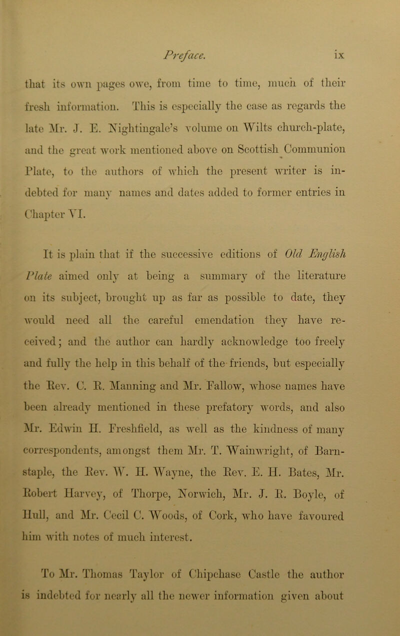 tliat its own pages owe, from time to time, mucii of tlieir fresh information. This is especially the case as regards the late Mr. J. E. E'ightingale’s yolnme on Wilts church-plate, and the great work mentioned above on Scottish Commimion Plate, to the authors of which the present writer is in- debted for many names and dates added to former entries in C1ia])ter VI. It is plain that if the successive editions of Old English Plate aimed only at being a summary of the literature on its subject, brought up as far as possible to date, they would need all the careful emendation they have re- ceived ; and the author can hardly acknowledge too freely and fully the help in this behalf of the' friends, but especially the Eev. C. E. Manning and Mr. Fallow, whose names have been already mentioned in these prefatory words, and also Mr. Edwin H. Ereshfield, as well as the kindness of many correspondents, amongst them Mr. T. Wainwright, of Barn- staple, the Eev. AY. II. Wayne, the Eev. E. H. Bates, Mr. EobeiT Harvey, of Thorpe, ISiorwich, Mr. J. E. Boyle, of Hull, and Mr. Cecil C. Woods, of Cork, who have favoured him with notes of mucli interest. To Mr. Thomas Taylor of Cliipchase Castle the author is indebted for nearly all the newer information given about