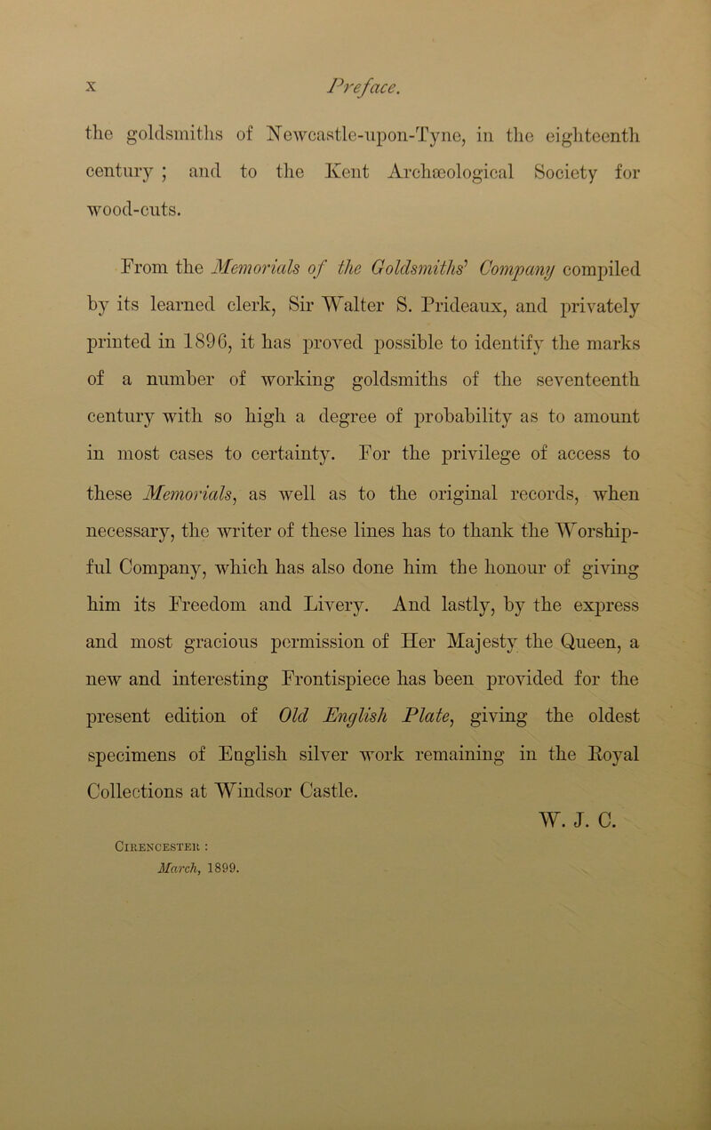 tlie goldsmitlis of Newcastle-upon-Tyne, in the eighteenth century ; and to the Kent Archa3ological Society for wood-cuts. From the Memorials of the Goldsmiths’ Company compiled by its learned clerk, Sir Walter S. Prideaux, and privately printed in 1896, it has proved possible to identify the marks of a number of working goldsmiths of the seventeenth century with so high a degree of probability as to amount in most cases to certainty. For the privilege of access to these Memorials^ as well as to the original records, when necessary, the writer of these lines has to thank the Worship- ful Company, which has also done him the honour of giving him its Freedom and Livery. And lastly, by the express and most gracious permission of Her Majesty the Queen, a new and interesting Frontispiece has been provided for the present edition of Old English Plate^ giving the oldest specimens of Eoglish silver work remaining in the Eoyal Collections at Windsor Castle. W. J. C. CiRENCESTEK : March, 1899.