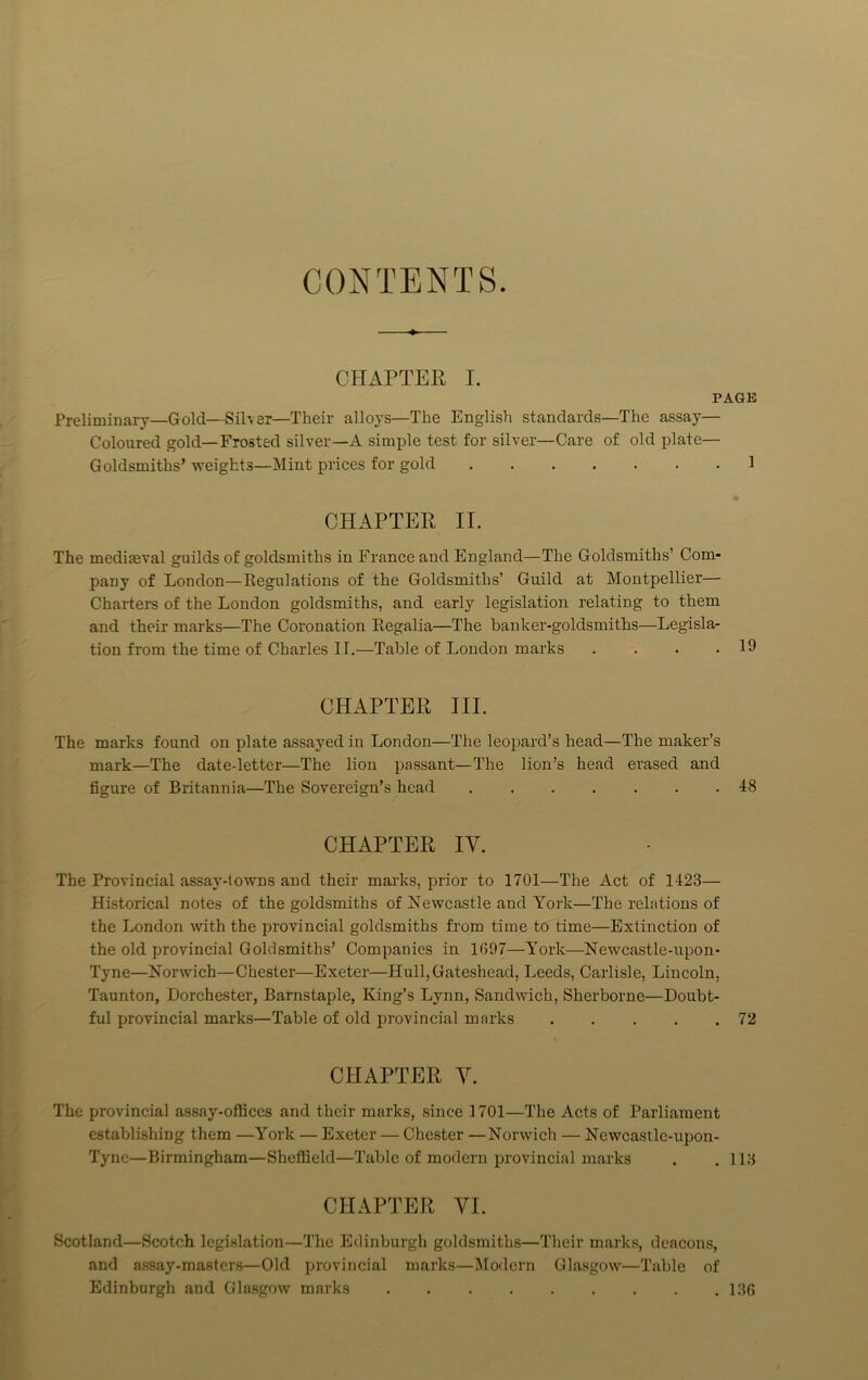 CONTENTS. CHAPTER I. PAGE Preliminary—Gold—Silver—Their alloys—The English standards—The assay— Coloured gold—Frosted silver—A simple test for silver—Care of old plate— Goldsmiths’ weights—Mint prices for gold 1 CHAPTER II. The mediaeval guilds of goldsmiths in France and England—The Goldsmiths’ Com- pany of London—Eegulations of the Goldsmiths’ Guild at Montpellier— Chartei-s of the London goldsmiths, and early legislation relating to them and their marks—The Coronation Eegalia—The banker-goldsmiths—Legisla- tion from the time of Charles II.—Table of Loudon marks . . . .19 CHAPTER III. The marks found on plate assayed in London—The leopard’s head—The maker’s mark—The date-letter—The lion passant—The lion’s head erased and figure of Britannia—The Sovereign’s head 48 CHAPTER IV. The Provincial assay-towns and their marks, prior to 1701—The Act of 1423— Historical notes of the goldsmiths of Newcastle and York—The relations of the London with the provincial goldsmiths from time to time—Extinction of the old provincial Goldsmiths’ Companies in 1097—York—Newcastle-upon- Tyne—Norwich—Chester—Exeter—Hull, Gateshead, Leeds, Carlisle, Lincoln, Taunton, Dorchester, Barnstaple, King’s Lynn, Sandwich, Sherborne—Doubt- ful provincial marks—Table of old provincial marks . . . . .72 CHAPTER V. The provincial assay-offices and their marks, since 1701—The Acts of Parliament establishing them —York — Exeter — Chester —Norwich — Newcastle-upon- Tyne—Birmingham—Sheffield—Table of modern provincial marks . .113 CHAPTER VI. Scotland—Scotch legislation—The Edinburgh goldsmiths—Their marks, deacons, and a.ssay-mastcr.s—Old provincial marks—Modern Glasgow—Table of Edinburgh and Glasgow marks . 13G