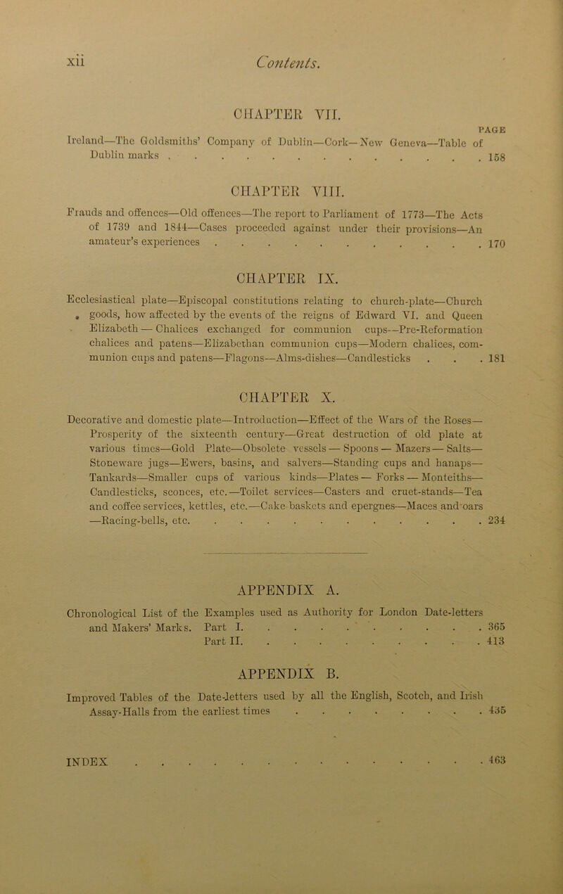 CHAPTER VII. PAGE Ireland—The Goldsmiths’ Company of Dublin—Cork—New Geneva—Table of Dublin marks . _ ,158 CHAPTER VIII. Frauds and offences—Old offences—The report to rarliament of 1773—The Acts of 1739 and 181-1—Cases proceeded against under their provisions—An amateur’s experiences . . . . . . . . . , ,170 CHAPTER IX. Ecclesiastical plate—Episcopal constitutions relating to church-plate—Church , goods, how affected by the events of the reigns of Edward VI. and Queen Elizabeth — Chalices exchanged for communion cups—Pre-Keformation chalices and patens—Elizabethan communion cups—Modern chalices, com- munion cups and patens—Flagons—Alms-dishes—Candlesticks . . . 181 CHAPTER X. Decorative and domestic plate—Introduction—Effect of the Wars of the Eoses— Prosperity of the sixteenth century—Great destruction of old plate at various times—Gold Plate—Obsolete vessels — Spoons—Mazers—Salts— Stoneware jugs—Ewers, basins, and salvers—Standing cups and hanaps— Tankards—Smaller cups of various kinds—Plates — Forks — Monteiths— Candlesticks, sconces, etc.—Toilet services—Casters and cruet-stands—Tea and coffee services, kettles, etc.—Cake- baskets and epergnes—Maces and'oars —Eacing-bells, etc. . 231 APPENDIX A. Chronological List of the Examples used as Authority for London Date-letters and Makers’ Marks. Part I 365 Part II. ........ . 413 APPENDIX B. Improved Tables of the Date-letters used by all the English, Scotch, and Irish Assay-Halls from the earliest times ........ 435 INDEX . 463