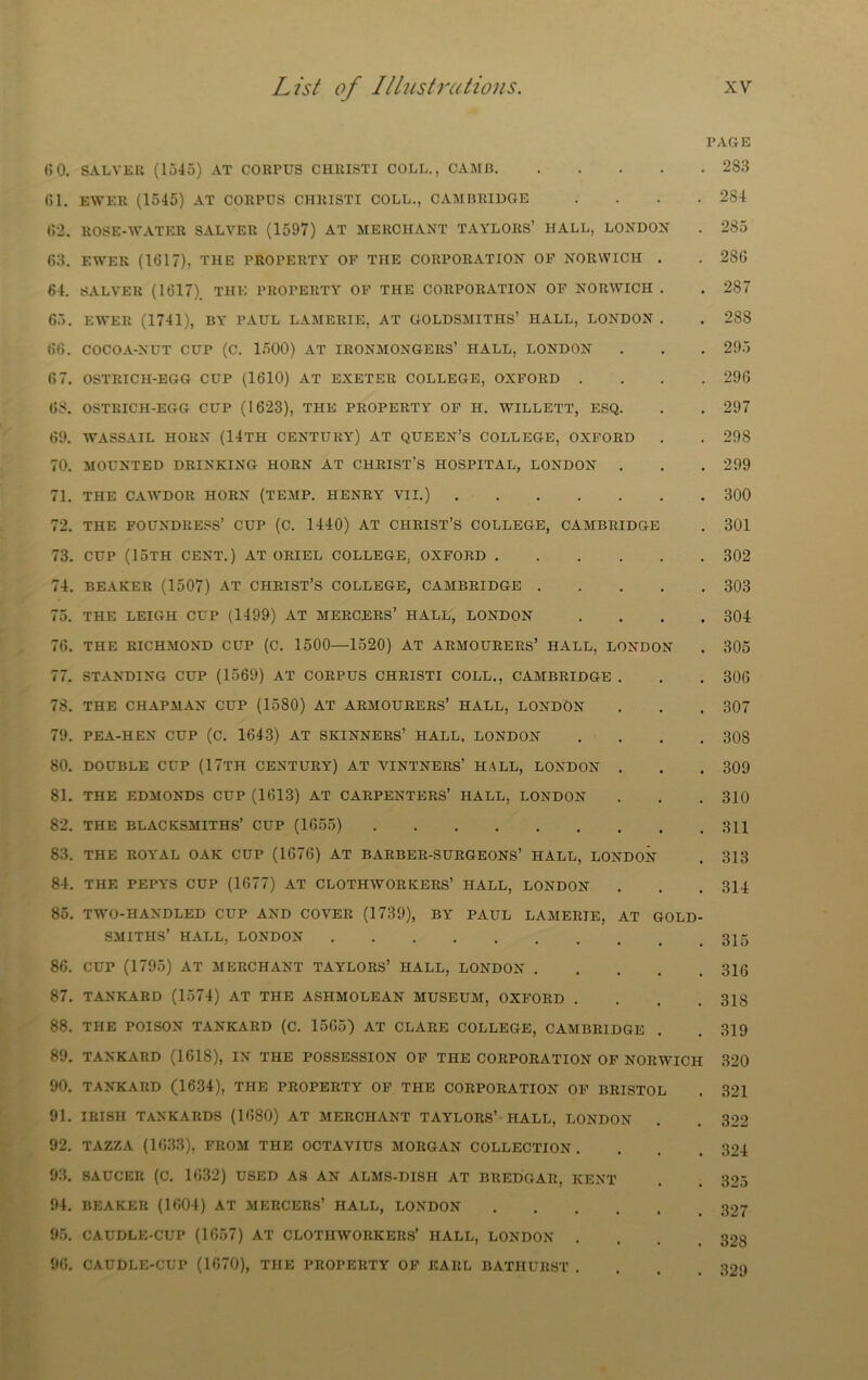 ()0. SALVER (1545) AT CORPUS CHRISTI COLL., CAMB Cl. EWER (1545) AT CORPUS CHRISTI COLL., CAMBRIDGE . . . . C2. ROSE-WATER SALVER (1597) AT MERCHANT TAYLORS’ HALL, LONDON C3. EWER (1617), THE PROPERTY OF THE CORPORATION OP NORWICH . 64. SALVER (1617). THE PROPERTY OF THE CORPORATION OF NORWICH . 65. EWER (1741), BY PAUL LAMERIE, AT GOLDSMITHS’ HALL, LONDON . 66. COCOA-NUT CUP (C. 1500) AT IRONMONGERS’ HALL, LONDON 6 7. OSTRICH-EGG CUP (1610) AT EXETER COLLEGE, OXFORD . . . . 66. OSTRICH-EGG CUP (1623), THE PROPERTY OF H. WILLETT, ESQ. 69. WASSAIL HORN (14tH CENTURY) AT QUEEN’S COLLEGE, OXFORD 70. MOUNTED DRINKING HORN AT CHRIST’S HOSPITAL, LONDON . 71. THE CAAVDOR HORN (TEMP. HENRY VII.) 72. THE FOUNDRESS’ CUP (C. 1440) AT CHRIST’S COLLEGE, CAMBRIDGE 73. CUP (15th cent.) at oriel college, oxford 74. BEAKER (1507) at CHRIST’S COLLEGE, CAMBRIDGE 75. THE LEIGH CUP (1499) AT MERCERS’ HALL, LONDON . . . . 76. THE RICHMOND CUP (C. 1500—1520) AT ARMOURERS’ HALL, LONDON 77. STANDING CUP (1569) AT CORPUS CHRISTI COLL., CAMBRIDGE . 78. THE CHAPMAN CUP (1580) AT ARMOURERS’ HALL, LONDON 79. PEA-HEN CUP (C. 1643) AT SKINNERS’ HALL, LONDON . . . . 80. DOUBLE CUP (17TH CENTURY) AT VINTNERS’ HALL, LONDON . 81. THE EDMONDS CUP (1613) AT CARPENTERS’ HALL, LONDON 82. THE BLACKSMITHS’ CUP (1655) 83. THE ROYAL OAK CUP (1676) AT BARBER-SURGEONS’ HALL, LONDON 84. THE PEPYS CUP (1677) AT CLOTHWORKERS’ HALL, LONDON 85. TWO-HANDLED CUP AND COVER (1739), BY PAUL LAMERIE, AT GOLD- SMITHS’ HALL, LONDON 86. CUP (1795) AT MERCHANT TAYLORS’ HALL, LONDON 87. TANKARD (1574) AT THE ASHMOLEAN MUSEUM, OXFORD . . . . 88. THE POISON TANKARD (C. 15G5) AT CLARE COLLEGE, CAMBRIDGE 89. TANKARD (1618), IN THE POSSESSION OF THE CORPORATION OF NORWICH 90. TANKARD (1634), THE PROPERTY OF THE CORPORATION OF BRISTOL 91. IRISH TANKARDS (1680) AT MERCHANT TAYLORS’ HALL, LONDON 92. TAZZA (1633), FROM THE OCTAVIUS MORGAN COLLECTION. 93. SAUCER (C. 1632) USED K% AN ALMS-DISH AT BREDGAR, KENT 94. BEAKER (1604) AT MERGERS’ HALL, LONDON 95. CAUDLE-CUP (1657) AT CLOTHWORKERS’ HALL, LONDON . . . . 96. CAUDLE-CUP (1670), THE PROPERTY OF KARL BATHURST . . . . PAGE 283 284 285 286 287 288 295 296 297 298 299 300 301 302 303 304 305 306 307 308 309 310 311 313 314 315 316 318 319 320 321 322 324 325 327 328 329